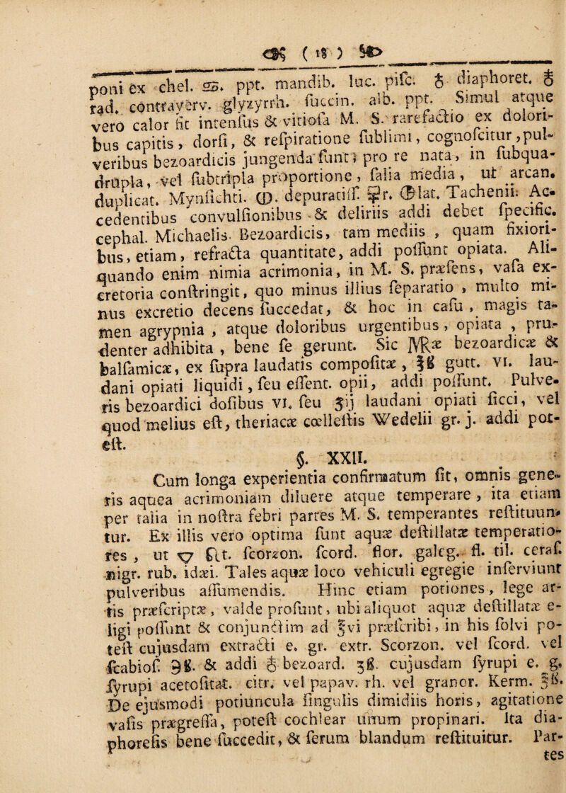 <$? ( IS ) §*> poni ex chel. 25. ppt. mandib.. luc. pdc; J . diaphoret. $ rad. contrayerv. glyzyrrh.. luccin. alb. ppt. Simul atque v^ro calor fit intenius & viriou M. S. ramactio ex dolori¬ bus capitis, dorfi, & refpiratione fublimi, cognofciturpul¬ veribus bezoardicis jungenda' funn pro re nata , m lubqua- drunla, vel fubtripla proportione, falia media, ut arcan. duplicat. Mynfkhti. CD- depurandi ?r. ®!at Tachenn. Ac. cedentibus convulfionibus ■ & delirus addi debet ipecitic. cephal. Michaetis. Bezoardicis, tam mediis , quam fixiori¬ bus, etiam, refra&a quantitate, addi poffunt opiata. Ali¬ quando enim nimia acrimonia, in M- S. praefens, vala ex¬ cretoria conftringit, quo minus illius feparatio , multo mi- nus excretio decens fuccedat, & hoc in cafu magis ta« snen agrypnia , atque doloribus urgentiDus, opiata , pru¬ denter adhibita , bene fe gerunt. Sic ]VRX bezoaraica: & balfamicx, ex fupra laudatis compofita: , |8 gutt. vi. lau- dani opiati liquidi, feu edent. opii, addi poliunt. Pulve¬ ris bezoardici dofibus vi. feu SU laudani opiati ficci, vel quod melius eft, theriacte cotlleilis Wedelu gr. j. addi pot- ett. §. XXII. Cum longa experientia confirmatum fit, omnis gene» jis aquea acrimoniam diluere atque temperare > ita en arti per talia in noftra febri partes M. S* temperantes reftituun* tur. Rx illis vero optima funt aquse deftillat^ temperatio¬ res , ut ^7 fit. fcor^on. fcord. flor, galcg.^ fl. til. ceraf. nigr. rub. idoei. Tales aquae loco vehiculi egregie inferviunt pulveribus aliumendis. Hinc etiam potiones , lege ar¬ tis pnefcripn?, valde profunt > ubi aliquot aqua? deftillata? e- iigi poliunt & conjunilim ad *vi prxicribi > in his folvi po- teft cuiusdam extrafti e* gr. extr. Scorzon. ve! fcord. vel fcabiof 9&. & addi J bezoard. 38. cujusdam fyrupi e.^g» fyrupi acetofitat. citr, vel papav. rh. vel granor. Kerm. De ejusmodi potiuncula lingulis dimidiis horis? agitatione vafis prxgreffa, poteft cochlear unum propinari. Ita dia- phorefis bene fuccedit, & ferum blandum reftituitur. Par- * res