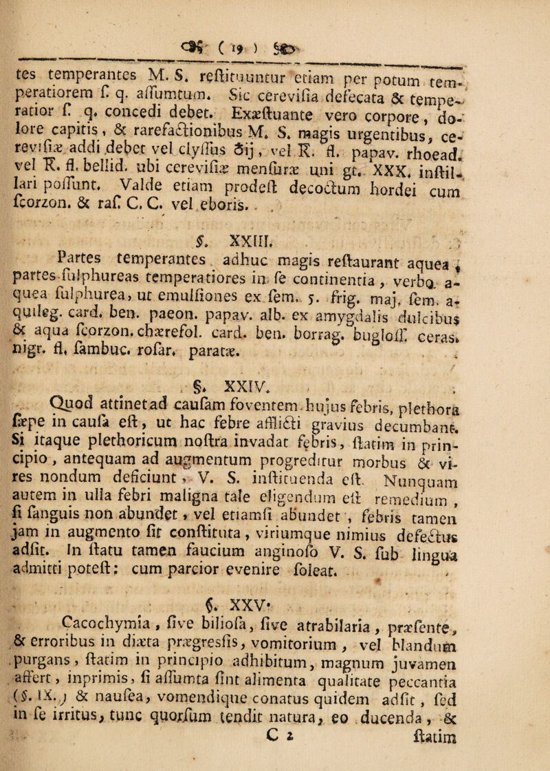 ‘ ” * —— ^ ■'I*1 ■■■'. tes temperantes M. S. reftituuntur etiam per potum tem¬ peratiorem fi q. aftumtum. Sic cerevifia defecata & tempe¬ ratior fi q. concedi debet. Exxftuante vero corpore, do¬ lore capitis, & rarefaftionibus M. S. magis urgentibus, ce¬ revifia; addi debet vel clyflus Sij, vel K. fl. papav. rhoead. vel E. fl. bellid. ubi cerevifiae menfurx uni gt. XXX. inftil- lari poliunt. Valde etiam prodefl decoclum hordei cum fcorzon. & rafi C. C. vel eboris.. * §. XXIII. Partes temperantes adhuc magis reftaurant aquea , partes fiiiphureas temperatiores in fe continentia , verbo a- quea fulphurea, ut emulfiones ex fem, j. frig. maj, fem. a- qmieg. card. ben. paeon, papav. alb. ex amygdalis dulcibus & aqua fcorzon. cbaerefol. card. ben. borrag. bugloili ceras, mgr. fl, fambuc. rofar. paratse. §. XXIV. Quod attinet ad caufam foventem.hujus febris, plethora farpe in caufa eft, ut hac febre afflifli gravius decumbant. Si itaque plethoricum noftra invadat febris, ftatim in prin¬ cipio , antequam ad augmentum progreditur morbus & vi¬ res nondum deficiunt, V. S. inftituenda eft. Nunquam autem in ulla febri maligna tale eligendum eft remedium , fi fanguis non abundet, vel etiamfi abundet , febris tamen jam in augmento fit conftituta , viriumque nimius defefhis adfit. In flatu tamen faucium anginofo V. S. fub lingua admitti poteft: cum parcior evenire foleat. XXV- Cacochymia, five biliofa, five atrabilaria, prafente, & erroribus in diaeta prargresfis, vomitorium , vel blandum purgans, flatim in principio adhibitum, magnum juvamen affert , inprimis, fi affumta fint alimenta qualitate peccantia ($• IX.) & naufea, vomendique conatus quidem adfit, fed in fe irritus, tunc quorfum tendit natura, eo ducenda , & C i ftatim