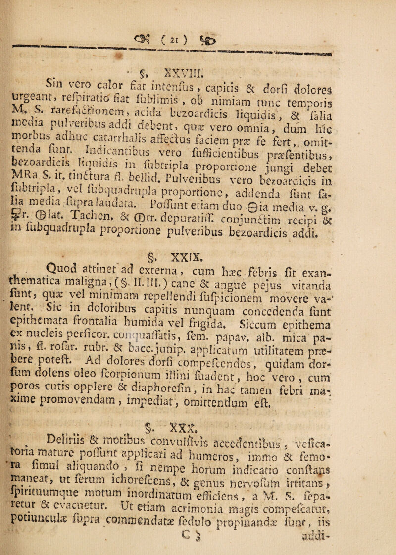 „ • 5. XXVIII. Sin vero calor fiat inrenfus, capitis & dorfi dolores mg.ant, refpirano fiat iubhmis, ob nimiam tunc temporis ■*,. «•areractionem, acsda bezoardicis liquidis, & fialia mema pulveribus addi debent, quse vero omnia, dum hic moroas aaiiuc catarrhalis a%tius faciem prx fe fert, omit- ,tenda r di cantibus vero fufficientibus prafentibus, xaD°ac’^ • !clU,aiSn Jl ^btripla proportione jungi debet V|Ra - n- tI^ura fl- bellid. Pulveribus vero bezoardicis in iuo.ripla, vel fubquadrupla proportione, addenda fune fa- a mm-Ua f^pra, audata- PofruHt etiam duo ©ia media v. g, Vr- ©iat. Tacnen. & CDtr. depuratifli conjunftim recipiat in lubquadrupla proportione pulveribus bezoardicis addi. §. XXIX. fi • | • 3 > cum haec febris fit exan¬ thematica maligna»(§. II. HI.) cane Sc angue pejus vitanda iuntj qux vel minimam repellendi fufpiciohem movere va-' lent. Sic in doloribus capitis nunquam concedenda funt epumemata frontalia humida vel frigida» Siccum epithema ex nuclei* perficor» conquaflatis, lem. papav. alb. mica pa¬ nis, ri, rojar. rubr. St bacc.junip. applicatum utilitatem pne- bere potem Ad dolores dorfi compefcendos, quidam dor« ium dolens oleo fcorpionum illini fuadent, hoc vero , cum poros cutis opplere St diaphorcfin, in hac tamen febri ma¬ xime promovendam , impediat, omittendum eft. <y. XXX» . Deliriis & motibus tonvulfWrs accedentibus tona mature poffunt applicari ad humeros, immo ra aliquando , fi nempe horiim indicatio maneat, ut ferum ichorefcens, Sc genus nervoium ipintuumque motum inordinatum efficiens ,'aM, Htur evacuetur. Ut etiam -acrimonia magis coi potiunculas fupra commendatae fedulo propinanda; $ vefica- St femo* conftajis irritans > S. (epa* ipefcamr, fimf, iis addi-