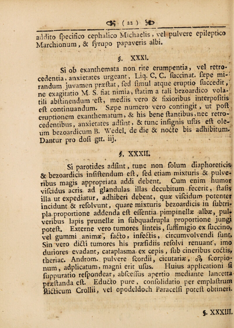 ( 21 ) $f> _ _ ■■■ v~m- ~t~' 11IIIIIUH —■— ii«mj«iii ■■ III ■1 I’ addito (pecifico cephalico Michaelis.. vel pulvere epileptico Marchionum, & fyrupo papaveris albi. §. XXXI. r Si ob exanthemata non rite erumpentia, vel retro¬ cedentia, anxietates urgeant, Liq. C. C. fuccinat. fepe mi¬ randum iuvamen prarftat, fed fimul atque eruptio luccedit, ne exagitatio tili abitinendum •eft, medus vero & fixioribus interpolius eft continuandum. S.epe numero'vero contingit, ut polt eruptionem exanthematum, & his bene flantibus, nec retro¬ cedentibus, anxietates adtint, & tunc infignis ufus eft ole¬ um bezoardicum B. \Vedel. de die & nodte bis adhibitum. Dantur pro doli gtt. iij. * $. XXXII. Si parotides adfmt, tunc non folum diaphoreticis & bezoardicis infiftendum eft, fed etiam mixturis & puive* ribus magis appropriata addi debent* Cum enim humor vifcidus acris ad glandulas illas decubitum fecerit, ftafis ilia ut expediatur, adhiberi debent, qux vifcidum potenter incidunt 6c refolvunt, quare mixturis bezoardicis in fubtrh* pia. proportione addenda eft effentia pimpinelte alba^puh veribus lapis prunelhe in fubquadrupla proportione jungi poteft* Externe vero tumores linteis, fuffimigio ex luccino, vel gummi animal, fado» infedis, circumvolvendi funt* Sin vero didi tumores his praediis refblvi renuant', imo duriores evadant, cataplasma ex cepis, fub cineribus codis, theriac. Androm. pulvere fcordii, cicutariac, oo fcorpio* num, adplicatum, magni erit ufus. Huius applicationi fi fuppuratio refpondear, abfceffus apertio mediante lancetta prxftanda eft. Edudo pure , confolidatio per emplaftrum ftidicum Crollii, vel opodeldoch Paracelfi poteft obtineri. §. XXXIII-