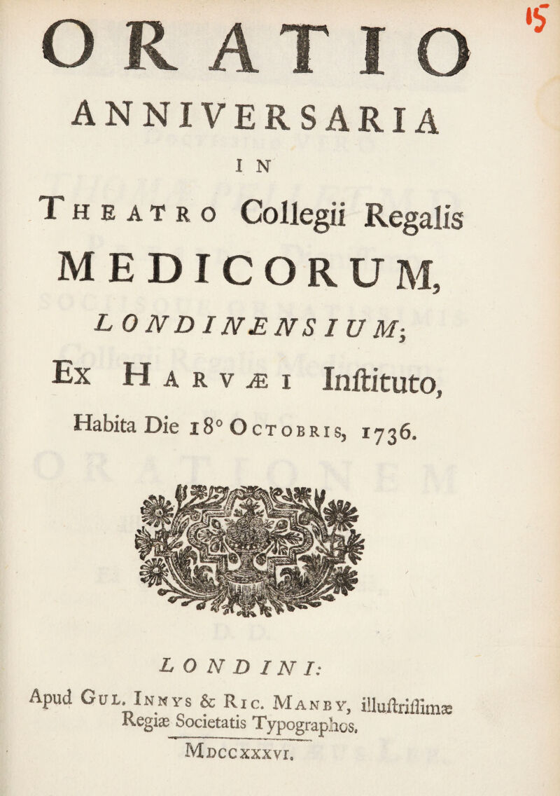 ANNIVERSARIA I N Theatro Collegii Regalis MEDICORUM, LONDINENSIUM-, Ex H A R V ^ I Inftituto, Habita Die i8° Octobris, 1736. L O N D IN I: Apud Gul. Innys & Ric. Manby, iUuflriffimse Kegia Societatis Typograplios. Mdccxxxvi.