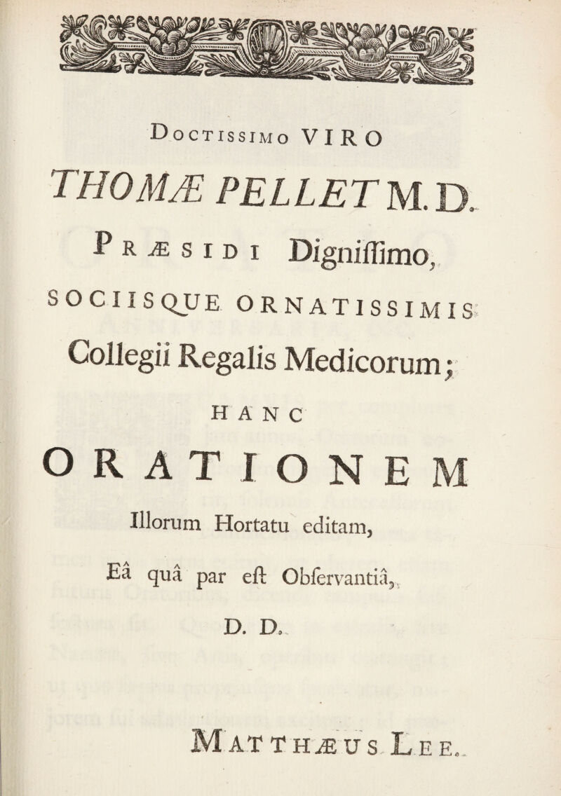 THOMM pelletM-B. P R je s ID I Digniffimo,. SOCIIS QJJ E ornatissimis: Collegii Regalis Medicorum; H A N C ORATIONEM Illorum Hortatu editam, Ea qua par eft Oblervantii^, D. D.. MATTH^US.LEEe.