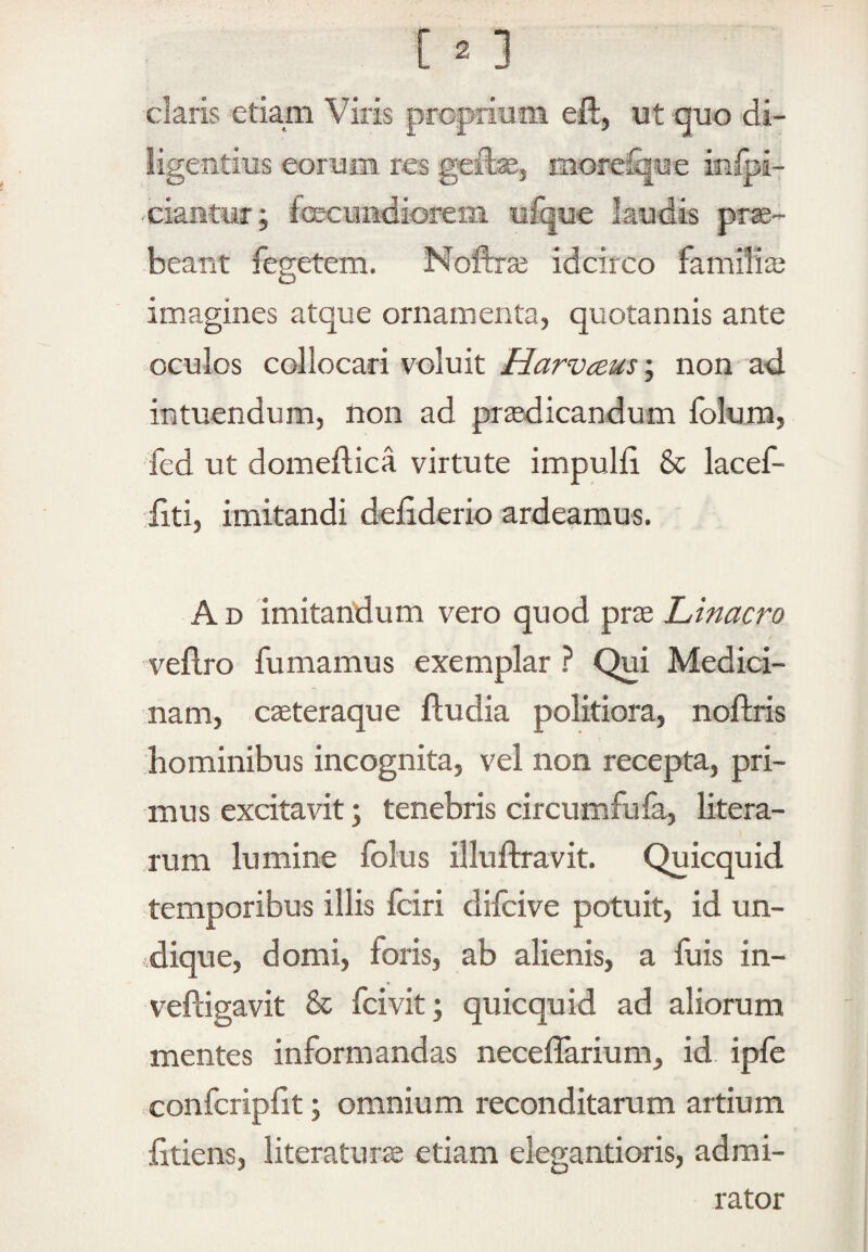 claris 'etia,m Viris propiinm eft, ut auo di¬ ligentius eorum res geilse, moreS|ue infoi- -ciantur; fecundiorem ufque laudis pr^- beant feeetem. Noftiaj idcirco familis O imagines atque ornamenta, quotannis ante oculos collocari voluit Harvceus; non ad intuendum, non ad pr^icandum folum, •fed ut domeflica virtute impulfi & lacef- :fiti, imitandi deliderio ardeamus. A D imitandum vero quod pr^e Linacro veflro fumamus exemplar ? Qui Medici¬ nam, cseteraque ftudia politiora, noftris hominibus incognita, vel non recepta, pri¬ mus excitavit; tenebris circumfufa, litera- rum lumine folus illuftravit. Quicquid temporibus illis fciri difcive potuit, id un- idique, domi, foris, ab alienis, a fuis in- veftigavit & fcivit; quicquid ad aliorum mentes informandas neceffarium, id ipfe confcripfit; omnium reconditarum artium litiens, literaturte etiam elegantioris, admi¬ rator