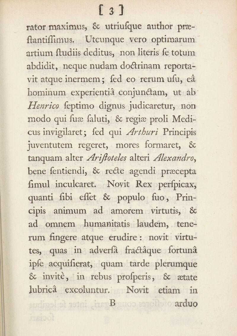 [3] rator maximus, & utriufque author prae- ftantifTimus. Utcunque vero optimarum artium fludiis deditus, non literis fe totum abdidit, neque nudam dodtrinam reporta¬ vit atque inermem; fed eo rerum ufu, ea hominum experientia conjundtam, ut ab Henrico ieptimo dignus judicaretur, non modo qui fuje faluti, & regi^ proli Medi¬ cus invigilaret; fed qui Arthuri Principis juventutem regeret, mores formaret, & tanquam alter Arijiotehs alteri Alexandro., bene fentiendi, & redle agendi pr^cepta limul inculcaret. Novit Rex perfpicax, quanti libi effet & populo fuo. Prin¬ cipis animum ad amorem virtutis, 8c ad omnem humanitatis laudem, tene¬ rum fingere atque erudire: novit virtu¬ tes, quas in adverfa fradlaque fortuna ipfe acquifierat, quam tarde plerumque 8c invite, in rebus profperis, & ^tate lubrica excoluntur. Novit etiam in B arduo