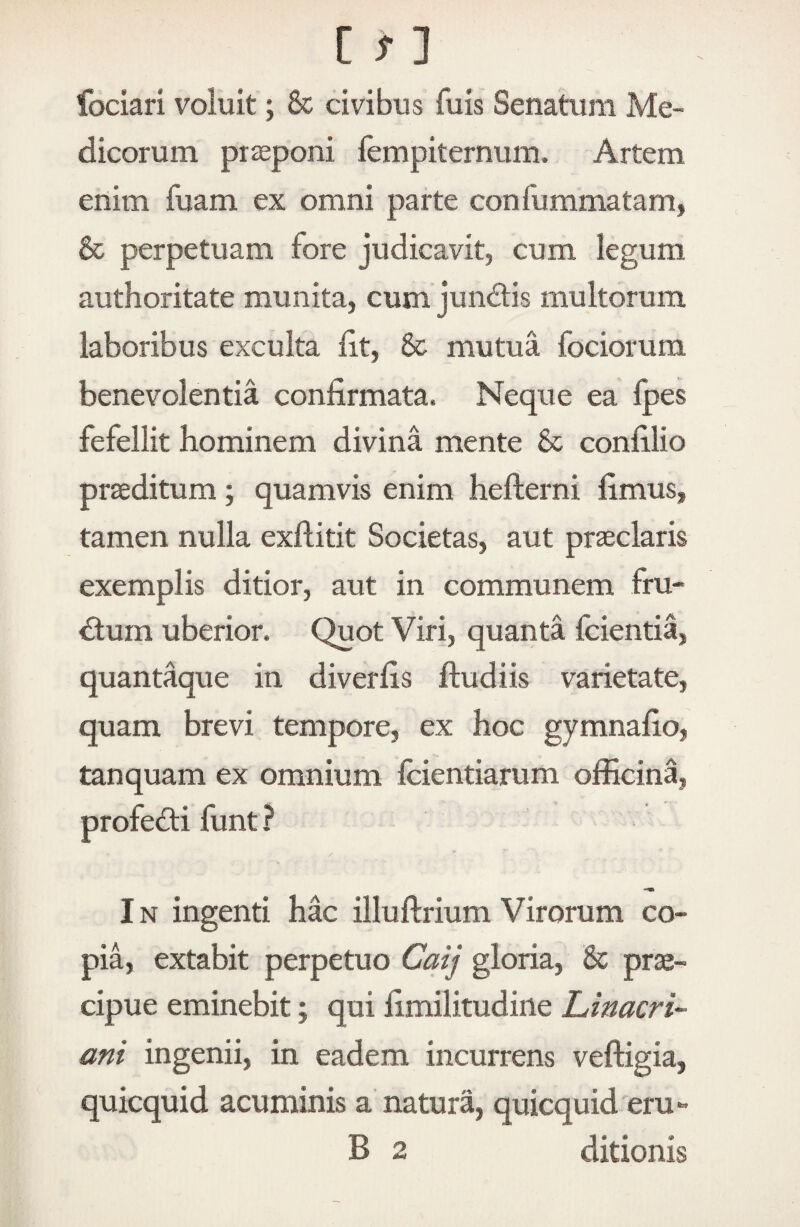 fociari voluit; & civibus fuis Senatum Me¬ dicorum piieponi fempiternum. Artem enim fuam ex omni parte confummatam, 6c perpetuam fore judicavit, cum legum authoritate munita, cum jundtis multorum laboribus exculta iit, 8c mutua fociorum benevolentia confirmata. Neque ea Ipes fefellit hominem divina mente & confilio proditum; quamvis enim hefterni fimus, tamen nulla exflitit Societas, aut prseclaris exemplis ditior, aut in communem fru¬ ctum uberior. Quot Viri, quanta fcientia, quantaque in diverfis ftudiis varietate, quam brevi tempore, ex hoc gymnafio, tanquam ex omnium fcientiarum officina, profe<ff i funt ? IN ingenti hac illuftrium Virorum co¬ pia, extabit perpetuo Caij gloria, & prae¬ cipue eminebit; qui fimilitudine Linacri- ani ingenii, in eadem incurrens veftigia, quicquid acuminis a natura, quicquid eru- B 2 ditionis