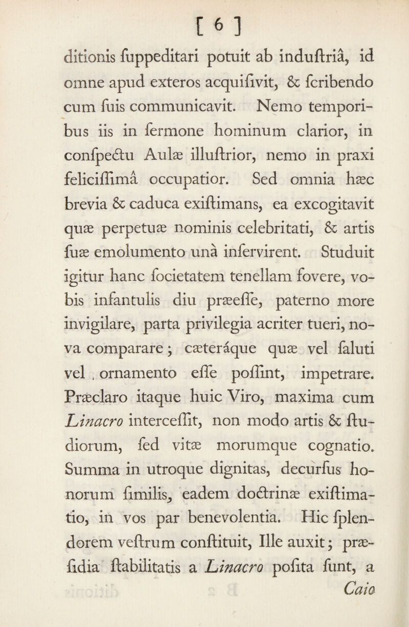 ditionis fuppeditari potuit ab induftria, id omne apud exteros acquiiivit, & fcribendo cum fuis communicavit. Nemo tempori¬ bus iis in fermone hominum clarior, in confpeilu Aulae illuftrior, nemo in praxi feliciflima occupatior. Sed omnia hsc brevia & caduca exiftimans, ea excogitavit quae perpetuae nominis celebritati, & artis fuae emolumento una infervirent. Studuit igitur hanc focietatem tenellam fovere, vo¬ bis infantulis diu praeefle, paterno more invigilare, parta privilegia acriter tueri, no¬ va comparare; caeteraque quae vel feluti vel , ornamento effe poffint, impetrare. Praeclaro itaque huic Viro, maxima cum Lfinacro interceffit, non modo artis & ftu- diorum, fed vitae morumque cognatio. Summa in utroque dignitas, decurfus ho¬ norum hmilis, eadem dodtrinae exiflima- tio, in vos par benevolentia. Hic Iplen- dorem veftrum conftituit. Ille auxit; pr^- fidia ftabilitatis a lfinacro poiita funt, a Caia