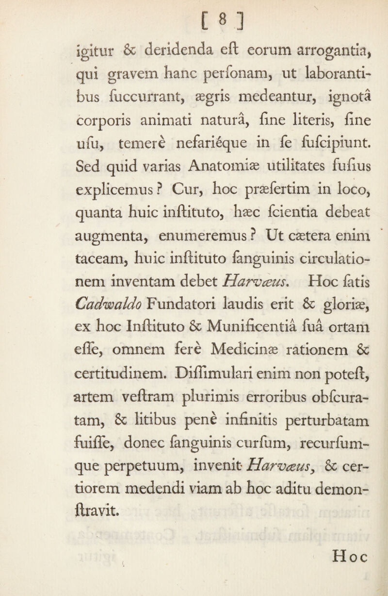 igitur & deridenda eft eorum arrogantia, qui gravem hanc perfonam, ut laboranti¬ bus fuccurrant, segris medeantur, ignota corporis animati natura, iine literis, line ufu, temere nefarieque in fe fufcipiunt. Sed quid varias Anatomias utilitates fulius explicemus ? Cur, hoc praefertim in loco, quanta huic inftiluto, haec fcientia debeat augmenta, enumeremus ? Ut caetera enim taceam, huic inftituto fanguinis circulatio¬ nem inventam debet Harvceus. Hoc fatis Cadwaldo Fundatori laudis erit & gloriae, ex hoc Inftituto & Munificentia fua ortam efle, omnem fere Medicinae rationem & certitudinem. Diflimulari enim non poteft, artem veftram plurimis erroribus obfcura- tam, 6c litibus pene infinitis perturbatam fuilTe, donec fanguinis curfum, recurfum- que perpetuum, invenit Harvczus, & cer¬ tiorem medendi viam ab hoc aditu demon- ftravit. Hoc