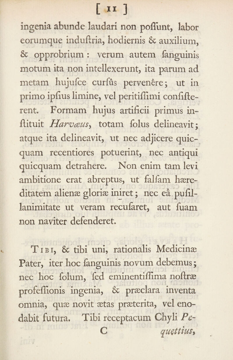 [ “ ] ingenia abunde laudari non poffunt, labor eorumque induftria, hodiernis & auxilium, & opprobrium : verum autem languinis motum ita non intellexerunt, ita parum ad metam hujulce curfus pervenare; ut in primo iphus limine, vel peritiffimi confifte- rent. Formam hujus artificii primus in- flituit Harvceust totam folus delineavit; atque ita delineavit, ut nec adjicere quic- quam recentiores potuerint, nec antiqui quicquam detrahere. Non enim tam levi ambitione erat abreptus, ut fallam hasre- ditatem alienae gloria iniret; nec ea.pufil- lanimitate ut veram recufarct, aut fuam non naviter defenderet. Tibi, & tibi uni, rationalis Medicina Pater, iter hoc fanguinis novum debemus; nec hoc folum, led eminentifiima nofirae profeflionis ingenia, & praeclara inventa omnia, quae novit aetas praeterita, vel eno¬ dabit futura. Tibi receptacum Chyli Pq- C auettiust