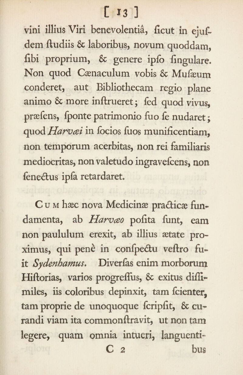 vini illius Viri benevolentia, licut in ejuf- dem ftudiis & laboribus, novum quoddam, libi proprium, & genere ipfo lingulare. Non quod Cenaculum vobis & Mufaeum conderet, aut Bibliothecam regio plane animo & more inftrueret; led quod vivus, praefens, Iponte patrimonio luo le nudaret; quod Harvizi in Ibcios fuos munificentiam, non temporum acerbitas, non rei familiaris mediocritas, non valetudo ingravefcens, non fenedus ipla retardaret. Cum haec nova Medicinae pradicae fun¬ damenta, ab Harvceo polita funt, eam non paululum erexit, ab illius ^tate pro¬ ximus, qui pene in confpedtu veftro fu¬ it Sydenhamus. Diverlas enim morborum Hiftorias, varios progreflus, & exitus dilli- miles, iis coloribus depinxit, tam Icienter, tam proprie de unoquoque fcripfit, & cu¬ randi viam ita commonftravit, ut non tam legere, quam omnia intueri, languenti- C 2 bus
