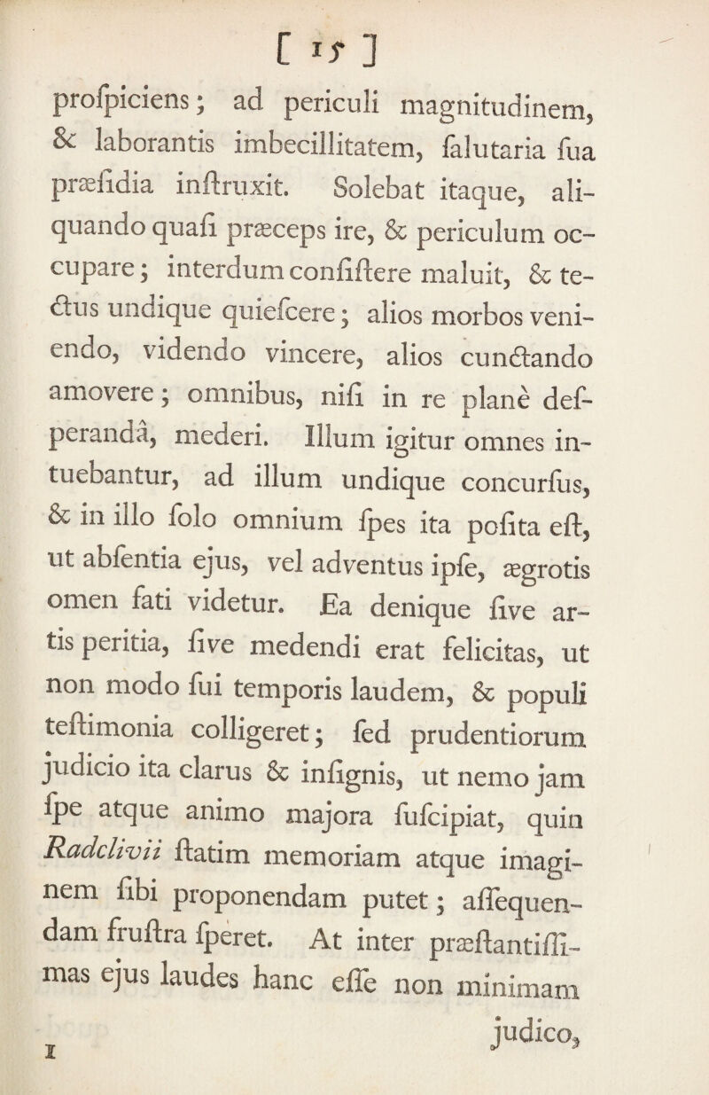 profpiciens; ad periculi magnitudinem, Sc laborantis imbecillitatem, falutaria fua pr^lidia inftriixit. Solebat itaque, ali¬ quando quali pr^ceps ire, & periculum oc¬ cupare ; interdum conliftere maluit, & te- dlus undique quieicere; alios morbos veni¬ endo, videndo vincere, alios cundlando amovere; omnibus, nid in re plane def- peranda, mederi. Illum igitur omnes in¬ tuebantur, ad illum undique concurfus, & in illo folo omnium fpes ita pofita eft, ut abfentia ejus, vel adventus ipfe, aegrotis omen fati videtur* JEa denique five ar¬ tis peritia, five medendi erat felicitas, ut non modo fui temporis laudem, & populi teftimonia colligeret; fed prudentiorum judicio ita clarus & infignis, ut nemo jam Ipe atque animo majora fulcipiat, quin Radcltvii ftatim memoriam atque imagi¬ nem dbi proponendam putet; affequen- dam fruftra Iperet. At inter pr^flantifli- mas ejus laudes hanc effe non minimam judico^ I