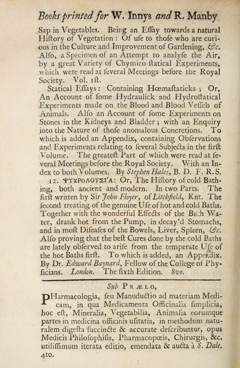 ^Sap in Vegetables. Being an EfTay towards a natural Hiftory of Vegetation : Of ufe to thofe who are curi- -ous in the Culture and Improvement of Gardening, Alfo, a Specimen of an Attempt to analyfe the Air, by a great Variety of Chymico-llatical Experiments, .v/hich were read at feveral Meetings before the Royal Society. VoL ift. Statical Effays: Containing Hoemaftaticks *, Or, An Account of forne Hydraulick and Hydroitatical Experiments made on the Blood and Biood Veffels of Animals. Alfo an Account of forne Experiments on Stones in the Kidneys and Bladder ; with an Enquiry into the Nature of thofe anomalous Concretions. To which is added an Appendix, containing Obfervations and Experiments relating to feveral Subjedls in the firft Volume. The greateft Part of which were read at fe¬ veral Meetings before the Royal Society. With an In¬ dex to both Volumes. By StephenHales^ B. D. F. R.S. 12. '^txPoAOT2I'A: Or, The Hiftory ofcold Bath- ing, both ancient and modern. In two Parts. The firft written by Siry^?^;^ o^Litchjield^ Knt. The fecond treating of the genuine Ufe of hot and cold Baths. Together with the wonderful Effedls of the B^.:h Wa- ter, drank hot from the Pump, in decay’d Stomachs, and in moft Difeafes of the Bowels, Liver, Spken, Cfc. Alfo proving that the beft Cures done by the cold Baths are lately obferved to arife from the temperate Ufe of the hot Baths firft. To which is added, an Appefcdix. By Dr. Edward Bajnard^ Fello w of the Coi lege of Phy- ficians. JLondon, The fixth Edition. ^vo. Suh P R ^ L o, T)Harmacologia, feu Maniiducftio ad materiam Medi- ^ cam„, in qua Medicamenta Officinalia fimplicia, hoc eft. Mineralia, Vegetabilia, Animalia eorumque partes in medicina officinis ufitatia, in methodum natu¬ ralem digefta fuccin6le & accurate defcribuntur, opus Medicis Philofophifis, Pharmacopoeis, Chirurgis, &c. utiliffimum iterata editio, emendata & audta a S. Dale, 4to.