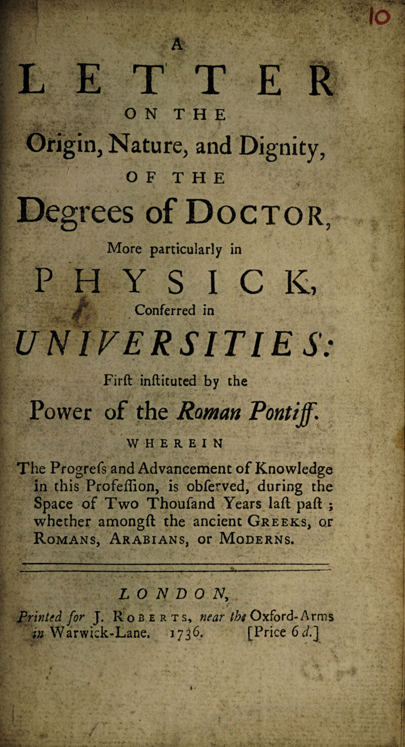 L E T T E R ON THE Origin, Nature, and Dignity, O F T H E Degrees of Doctor, More particularly in P H Y S I C K, Conferred in UNIVERSITIES: Firft inftituted by the Power of the Raman Pontiff. WHEREIN The Progrefs and Advancement of Knowledge in this Profeffion, is obferved, during the Space of Two Thoufand Years laft part ; whether amongft the ancient Greeks, or Romans, Arabians, or Moderns. ■q ... i ■ ■ -■—■■■■■■■•■ ■■ ■ ■ ■ -i- — - - — -- ■ ■■ LONDON, \ \ 7 ’ \ Vf •C V* *' ; 1* Printed for J. Roberts, near the Oxford-Arms in Warwick’-Lane. 3736. [Price 6d.J