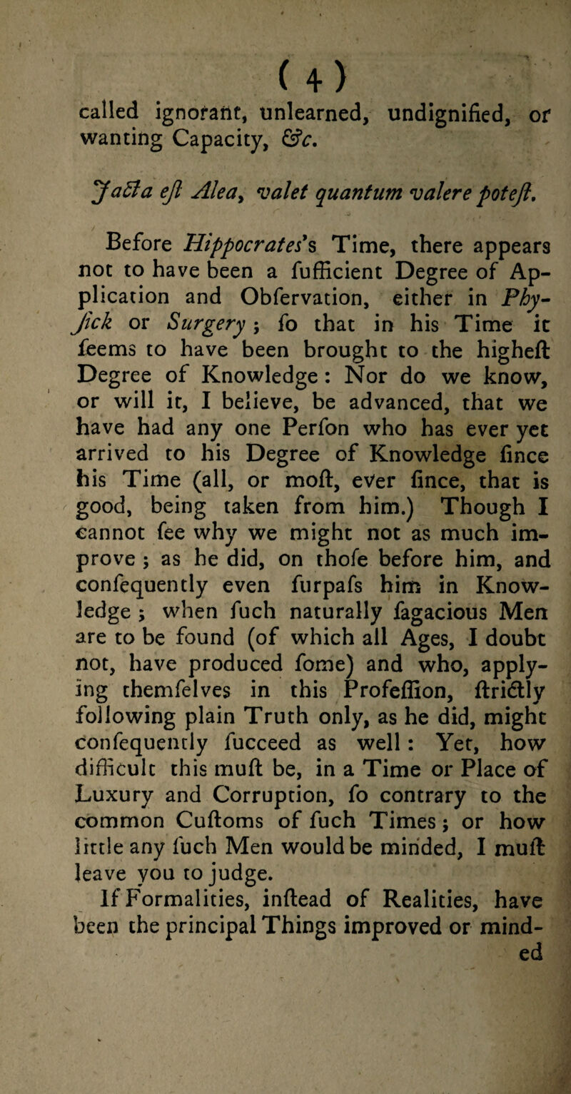 called ignorant, unlearned, undignified, or wanting Capacity, &c, *Ja£la ejl Alea> valet quantum valere potejl. t * 4 Before Hippocrates's Time, there appears not to have been a fufficient Degree of Ap¬ plication and Obfervation, either in Phy- Jick or Surgery; fo that in his Time it feems to have been brought to the higheft Degree of Knowledge: Nor do we know, or will it, I believe, be advanced, that we have had any one Perfon who has ever yet arrived to his Degree of Knowledge fince his Time (all, or moft, ever fince, that is good, being taken from him.) Though I cannot fee why we might not as much im¬ prove ; as he did, on thofe before him, and confequently even furpafs him in Know¬ ledge ; when fuch naturally fagacious Men are to be found (of which all Ages, I doubt not, have produced fome) and who, apply¬ ing themfelves in this Profeffion, ftricflly following plain Truth only, as he did, might confequently fucceed as well: Yet, how difficult this muft be, in a Time or Place of Luxury and Corruption, fo contrary to the common Cuftoms of fuch Times; or how little any fuch Men would be minded, I mull leave you to judge. If Formalities, inftead of Realities, have been the principal Things improved or mind¬ ed