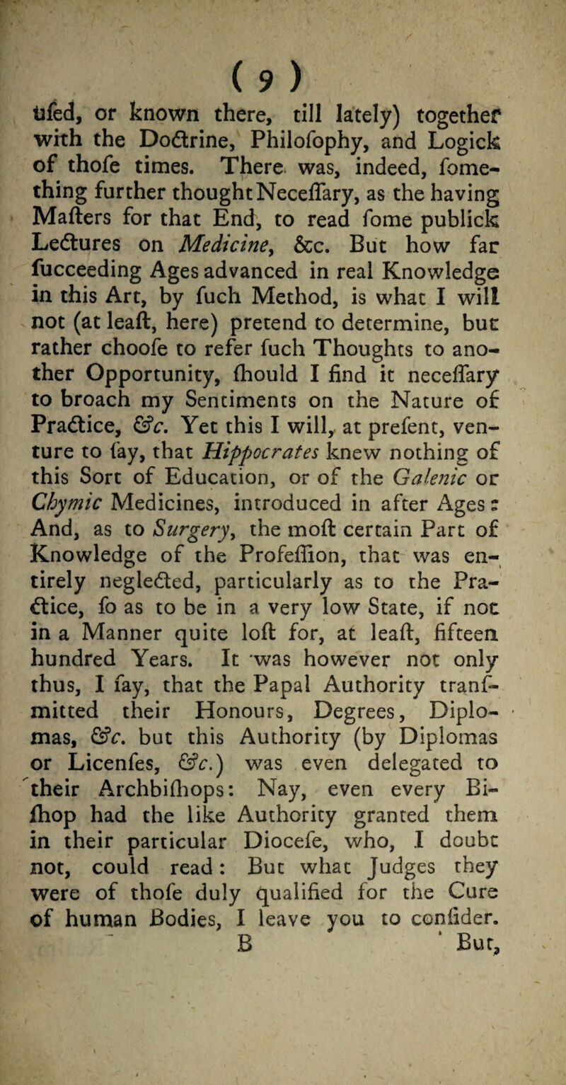 tifed, or known there, till lately) together with the Dodtrine, Philofophy, and Logick of thofe times. Thera was, indeed, fome- thing further thoughtNecelTary, as the having Matters for that End, to read fome publick Ledtures on Medicine, &c. But how far fucceeding Ages advanced in real Knowledge in this Art, by fuch Method, is what I will not (at leaft, here) pretend to determine, but rather choofe to refer fuch Thoughts to ano¬ ther Opportunity, fhould I find it neceflary to broach my Sentiments on the Nature of Pradtice, &c. Yet this I will, at prefent, ven¬ ture to fay, that Hippocrates knew nothing of this Sort of Education, or of the Galenic or Chymic Medicines, introduced in after Ages t And, as to Surgery, the moft certain Part of Knowledge of the Profeflion, that was en¬ tirely negledted, particularly as to the Pra¬ dtice, fo as to be in a very low State, if noc in a Manner quite loft for, at leaft, fifteen hundred Years. It was however not only thus, I fay, that the Papal Authority trans¬ mitted their Honours, Degrees, Dipio- ■ mas, &c. but this Authority (by Diplomas or Licenfes, &c.) was even delegated to Their Archbifhops: Nay, even every Bi« fhop had the like Authority granted them in their particular Diocefe, who, I doubt not, could read: But what Judges they were of thofe duly qualified for the Cure of human Bodies, I leave you to coniider. B ‘ But,