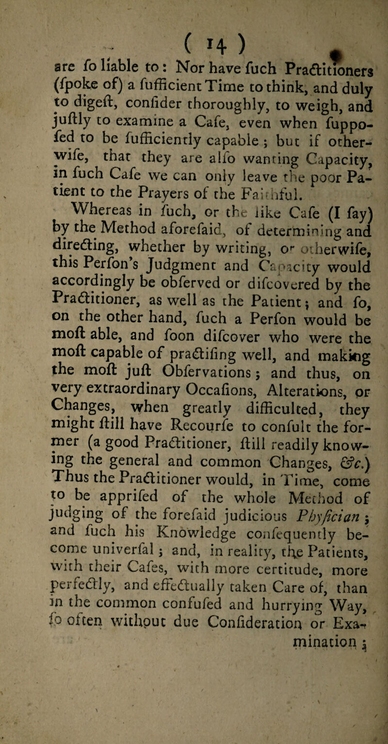 ( H ) t are fo liable to: Nor have fuch Practitioners (fpoke of) a fufficientTime to think, and duly to digeft, confider thoroughly, to weigh, and juftly to examine a Cafe, even when fuppo- fed to be fufficiently capable ; but if other- wife, that they are alfo wanting Capacity, in fuch Cafe we can only leave the poor Pa¬ tient to the Prayers of the Faithful. Whereas in fuch, or the like Cafe (I fay) by the Method aforefaid, of determining ana directing, whether by writing, or odierwife, this Perfon s Judgment and Capacity would accordingly be obferved or difcovered by the Practitioner, as well as the Patient} and fo, on the other hand, fuch a Perfon would be moft able, and foon difcover who were the moll capable of praCtifing well, and making the moft juft Obfervations; and thus, on very extraordinary Occafions, Alterations, or Changes, when greatly difficulced, they might ftill have Recourfe to confult the for¬ mer (a good Practitioner, ftill readily know¬ ing the general and common Changes, &c.) Thus the Pradlitioner would, in Time, come to be apprifed of the whole Method of judging of the forefaid judicious Phyjician y and luch his Knowledge confequently be¬ come univerfal $ and, in reality, the Patients, with their Cafes, with more certitude, more perfectly, and effectually taken Care of, than in the common confufed and hurrying Way, fo often without due Confideration or Exa-? ruination y