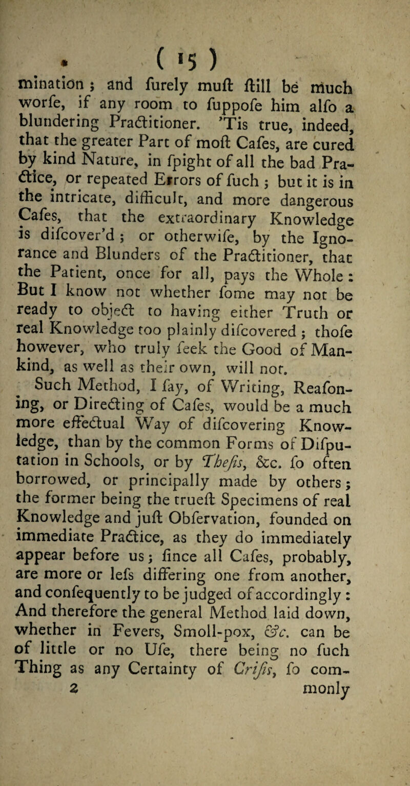 • ( *5 ) minatidn j and furely muft ftill be much worfe, if any room to fuppofe him alfo a blundering Practitioner. ’Tis true, indeed, that the greater Part of moft Cafes, are cured by kind Nature, in fpight of all the bad Pra¬ ctice, or repeated Errors of fuch ; but it is in the intricate, difficult, and more dangerous Cafes, that the extraordinary Knowledge is difcover’d ; or otherwife, by the Igno¬ rance and Blunders of the Practitioner, that the Patient, once for all, pays the Whole : But I know not whether fome may not be ready to objeCt to having either Truth or real Knowledge too plainly difcovered ; thofe however, who truly feek the Good of Man¬ kind, as well as their own, will not. Such Method, I fay, of Writing, Reafon- ing, or Directing of Cafes, would be a much more effectual Way of difcovering Know¬ ledge, than by the common Forms of Difpu- tation in Schools, or by Thefts, &c. fo often borrowed, or principally made by others; the former being the trued: Specimens of real Knowledge and juft Obfervation, founded on immediate Practice, as they do immediately appear before us; fince all Cafes, probably, are more or lefs differing one from another, and confequently to be judged of accordingly : And therefore the general Method laid down, whether in Fevers, Smoll-pox, &c. can be of little or no Ufe, there being no fuch Thing as any Certainty of Crijis, fo com- 2 monly