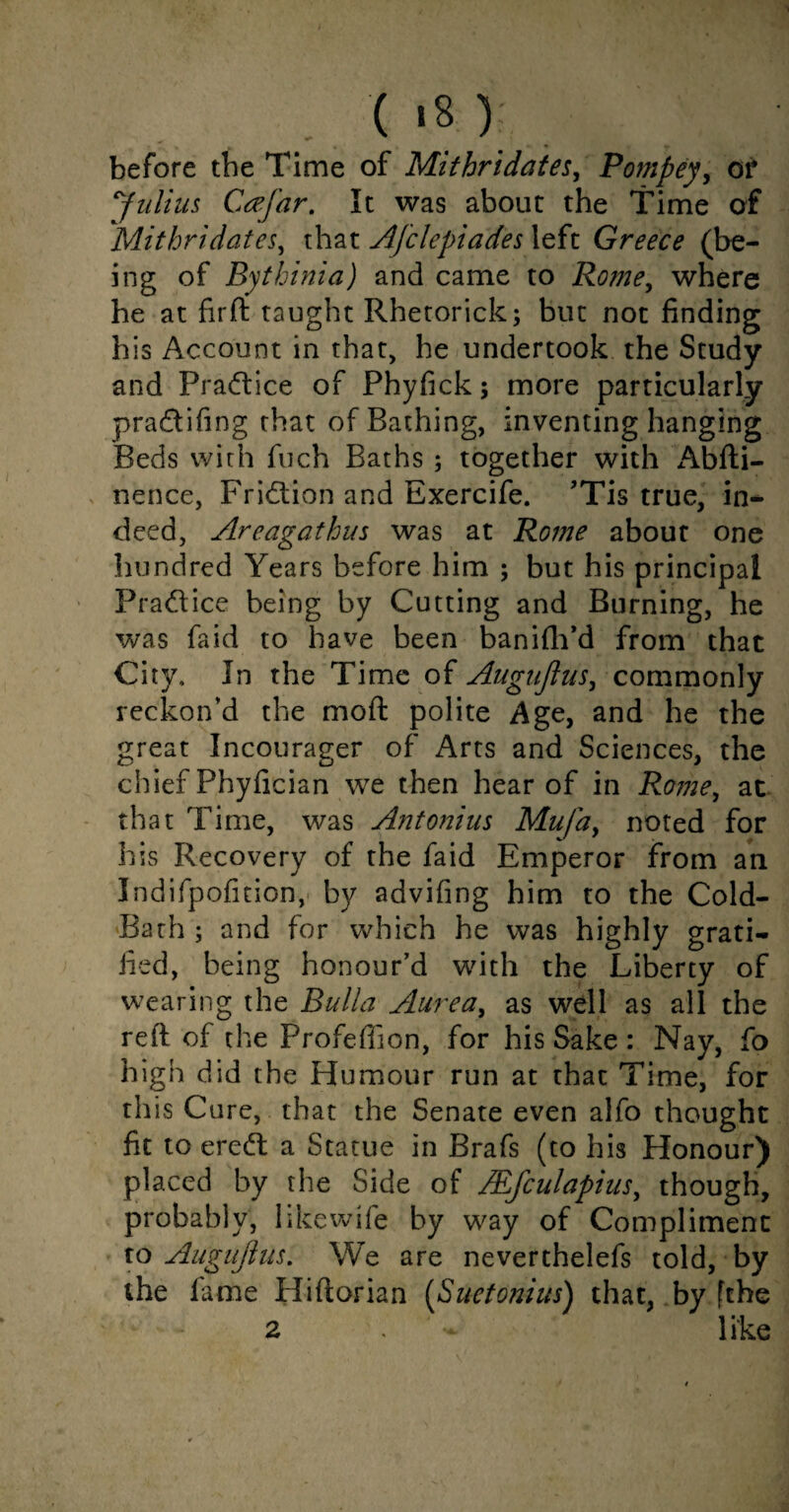 (,s \ before the Time of Mithridates, Pompey, of Julius Ca’J'ar. It was about the Time of Mithridates, that AJclepiades left Greece (be¬ ing of Bythinia) and came to Rome, where he at fir fit taught Rhetorick; but not finding his Account in that, he undertook the Study and Practice of Phyfick; more particularly pradifing that of Bathing, inventing hanging Beds with fuch Baths ; together with Abfti- nence, Fridion and Exercife. ’Tis true, in-* deed, Areagathus was at Rome about one hundred Years before him ; but his principal Pradice being by Cutting and Burning, he was fa id to have been ban idl’d from that City, In the Time of Augujlus, commonly reckon’d the mod polite Age, and he the great Incourager of Arts and Sciences, the chief Phyfician we then hear of in Rome, at that Time, was Antonius Mufay noted for his Recovery of the faid Emperor from an Indifpofition, by advifing him to the Cold- Bath ; and for which he was highly grati¬ fied, being honour’d with the Liberty of wearing the Bulla Aurea, as well as all the reft of the Profeflion, for his Sake : Nay, fo high did the Humour run at that Time, for this Cure, that the Senate even alfo thought fit to ered a Statue in Brafs (to his Honour) placed by the Side of /Efculapiasy though, probably, likewife by way of Compliment to Augujlus. We are neverthelefs told, by the fame Hiftorian (Suetonius) that, by [the 2 ; - like