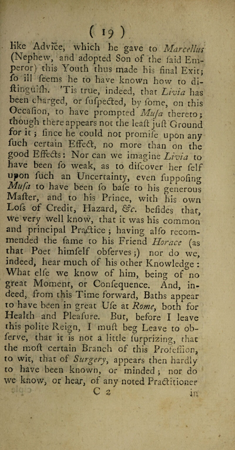 ( ). like Advice, which he gave to Marcellas (Nephew, and adopted Son of the faid Em¬ peror) this Youth thus made his final Exit; fo ill feems he to have known how to di- ftingiiifh. l is true, indeed, thar Livuz has been charged, or fufpected, by home, on this Occafion, to have prompted Muja thereto; though there appears not the leafh juft Ground for it; fince he could not promife upon any fuch certain EffeCt, no more than on the good Effects: Nor can we imagine Livia to have been fo weak, as to difcover her felf upon fuch an Uncertainty, even fuppofing Muja to have been (o bale to his generous IVIafter, and to his Prince, with his own Lofs of Credit, Hazard, &c. befides that, we very well know, that it was his common and principal Practice; having alfo recom¬ mended the fame to his Friend Horace (as that Poet himfelf obferves;) nor do we, indeed, hear much of his other Knowledge : What elfe we know of him, being of no great Moment, or Confequence. And, in¬ deed, from this Time forward, Baths appear to have been in great Ufe at Rome, both for Health and Pleafure. But, before I leave this polite Reign, I muff beg Leave to ob- ferve, that it is not a little lurprizing, that the ffioft certain Branch of this Profeffion, to wit, that of Surgery, appears then hardly to have been known, or minded ; nor do we knovv, or hear, of any noted Practitioner