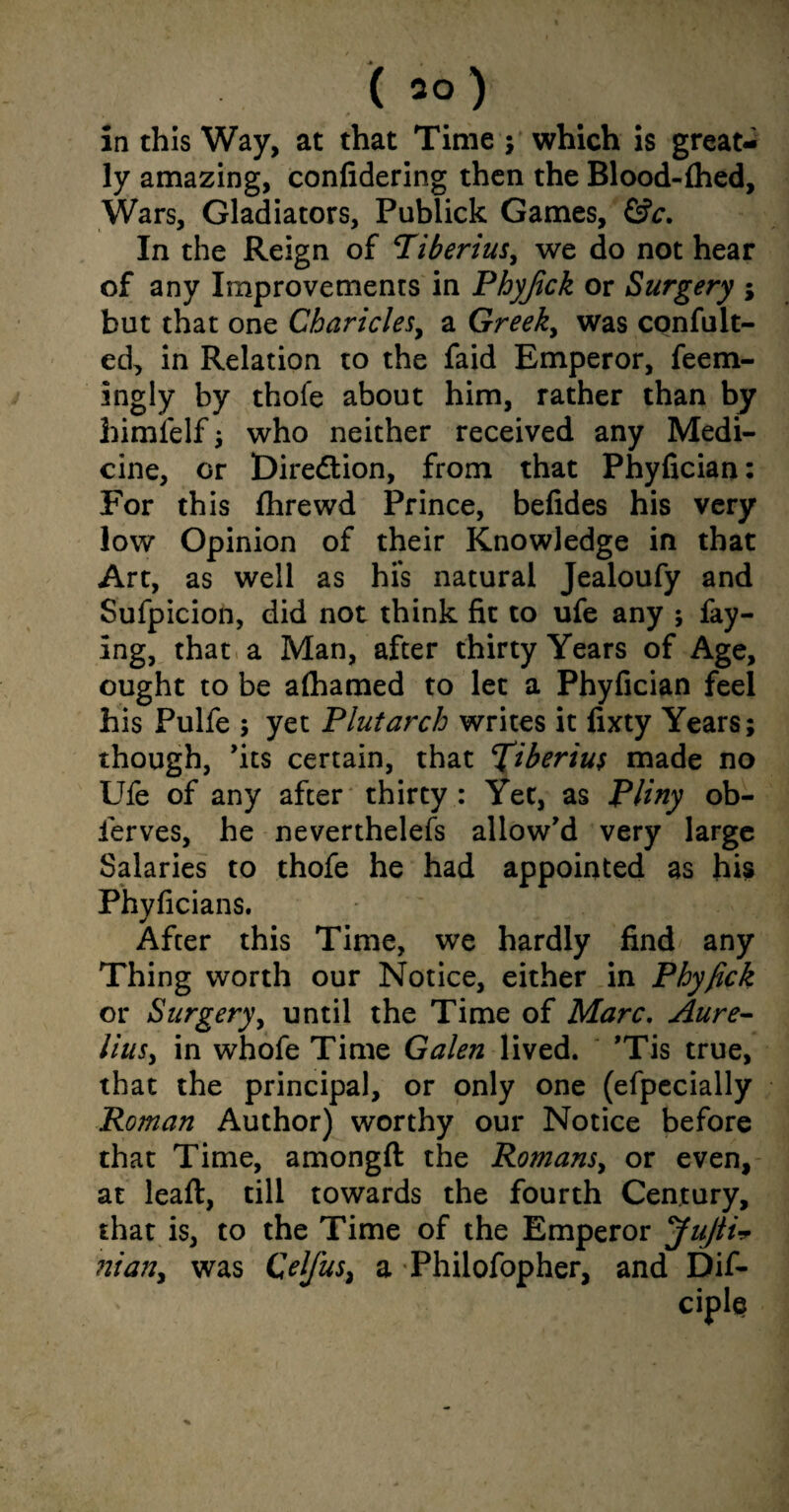 (so) in this Way, at that Time ; which is great¬ ly amazing, confidering then the Blood-fhed, Wars, Gladiators, Publick Games, &c. In the Reign of Tiberius, we do not hear of any Improvements in Phyjick or Surgery ; but that one Charicles, a Greek, was confult- ed, in Relation to the faid Emperor, feem- ingly by thofe about him, rather than by himlelf; who neither received any Medi¬ cine, or Diredtion, from that Phyfician: For this fhrewd Prince, befides his very low Opinion of their Knowledge in that Art, as well as his natural Jealoufy and Sufpicion, did not think fit to ufe any ; fay¬ ing, that a Man, after thirty Years of Age, ought to be afhamed to let a Phyfician feel his Pulfe ; yet Plutarch writes it fixty Years; though, 'its certain, that Tiberius made no Ufe of any after thirty: Yet, as Pliny ob- ferves, he neverthelefs allow'd very large Salaries to thofe he had appointed as his Phyficians. After this Time, we hardly find any Thing worth our Notice, either in Phyfick or Surgery, until the Time of Marc. Aure¬ lius, in whofe Time Galen lived. 'Tis true, that the principal, or only one (efpecially Roman Author) worthy our Notice before that Time, amongft the Romans, or even, at leaft, till towards the fourth Century, that is, to the Time man, was Qelfus, a * of the Emperor JuJti* Philofopher, and Dif-