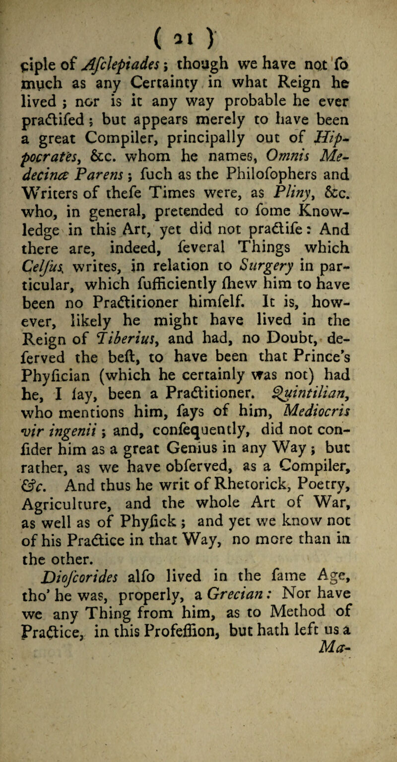 ( *1 ) siple of Afclepiades; though we have not To much as any Certainty in what Reign he lived ; nor is it any way probable he ever praCtifed; but appears merely to have been a great Compiler, principally out of Hip¬ pocrates, &c. whom he names, Omnis Me- decina Parens; fuch as the Philofophers and Writers of thefe Times were, as Pliny, &c. who, in general, pretended to fome Know¬ ledge in this Art, yet did not praCtife: And there are, indeed, feveral Things which Cel/us, writes, in relation to Surgery in par¬ ticular, which fufficiently fhew him to have been no Practitioner himfelf. It is, how¬ ever, likely he might have lived in the Reign of Tiberius, and had, no Doubt, de- ferved the beft, to have been that Prince s Phyfician (which he certainly was not) had he, I lay, been a Practitioner. Quintilian, who mentions him, fays of him, Mediocris *vir ingenii, and, conlequently, did not con- fider him as a great Genius in any Way j but rather, as we have obferved, as a Compiler, &c. And thus he writ of Rhetorick, Poetry, Agriculture, and the whole Art of War, as well as of Phyiick ; and yet we know not of his Practice in that Way, no more than in the other. Diofcorides alfo lived in the fame Age, tho* he was, properly, a Grecian: Nor have we any Thing from him, as to Method of Practice, in this Profeflion, but hath left us a Ma-