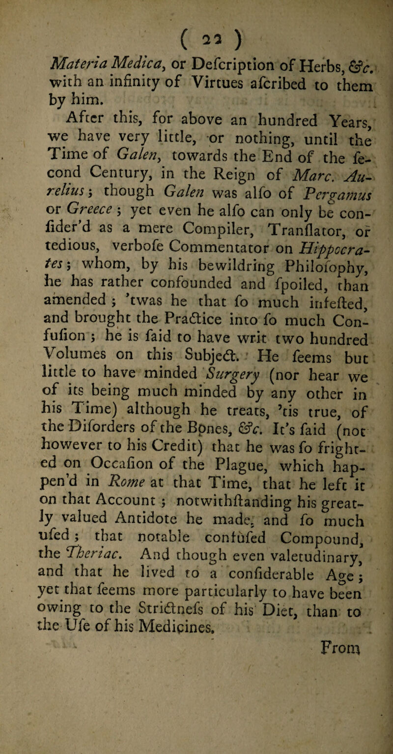 Materia Medica, or Defcription of Herbs, &c. with an infinity of Virtues afcribed to them by him. After this, for above an hundred Years, we have very little, or nothing, until the Time of Galen, towards the End of the fe- cond Century, in the Reign of Marc. Au¬ relius ; though Galen was alfo of Pergamus or Greeceyet even he alfo can only be con- fider’d as a mere Compiler, Tranflator, of tedious, verbofe Commentator on Hippocra¬ tes-, whom, by his bewildring Philofophy, he has rather confounded and fpoiled, than amended ; ’twas he that fo much infefted, and brought the Practice into fo much Con- fufion ; he is faid to have writ two hundred Volumes on this Subject. He feems but little to have minded Surgery (nor hear we of its being much minded by any other in his Time) although he treats, ’tis true, of the -Diforders of the Bpnes, &c. It’s faid (not however to his Credit) that he was fo fright¬ ed on Occafion of the Plague, which hap¬ pen’d in Rome at that Time, that he left it on that Account ; notwithftanding his great¬ ly valued Antidote he made, and fo much ufed; that notable confufed Compound, the sheriac. And though even valetudinary, and that he lived to a confiderable Age; yet that feems more particularly to have been owing to the Striftnefs of his Diet, than to the Ufe of his Medicines. From