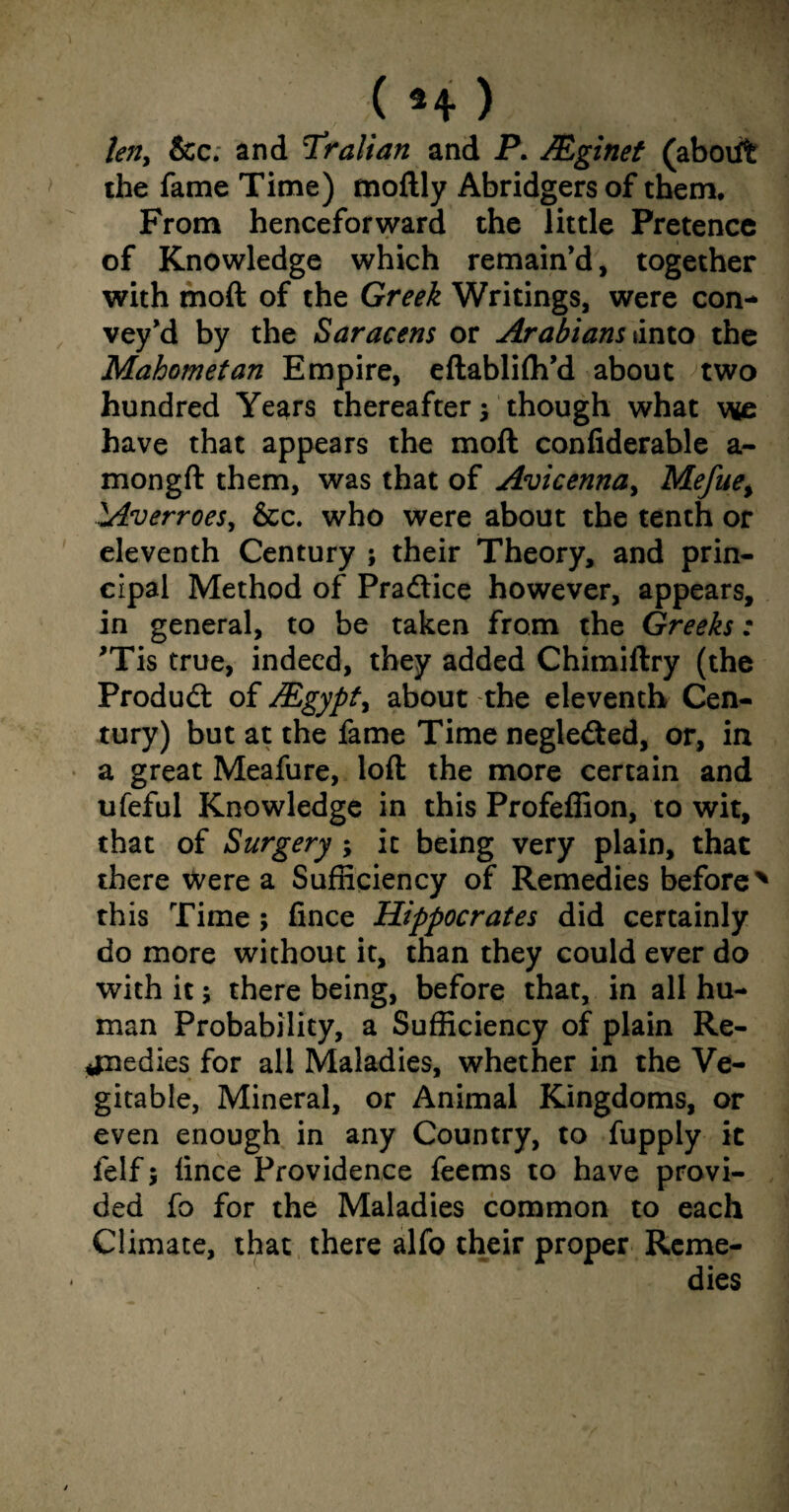 len, &c. and Tralian and P. Mginet (abodfc the fame Time) moftly Abridgers of them. From henceforward the little Pretence of Knowledge which remain’d, together with moft of the Greek Writings, were con¬ vey’d by the Saracens or Arabians {into the Mahometan Empire, eftabliffi’d about two hundred Years thereafter 5 though what we have that appears the moft confiderable a- mongft them, was that of Avicenna, Mefue% lAverroes, &c. who were about the tenth or eleventh Century ; their Theory, and prin¬ cipal Method of Practice however, appears, in general, to be taken from the Greeks: *Tis true, indeed, they added Chimiftry (the Product of JEgypty about the eleventh Cen¬ tury) but at the fame Time negle&ed, or, in a great Meafure, loft the more certain and ufeful Knowledge in this Profeffion, to wit, that of Surgery ; it being very plain, that there were a Sufficiency of Remedies before% this Time ; fince Hippocrates did certainly do more without it, than they could ever do with it; there being, before that, in all hu¬ man Probability, a Sufficiency of plain Re¬ medies for all Maladies, whether in the Ve- gitable, Mineral, or Animal Kingdoms, or even enough in any Country, to fupply it felf 5 fince Providence feems to have provi¬ ded fo for the Maladies common to each Climate, that there alfo their proper Reme¬ dies