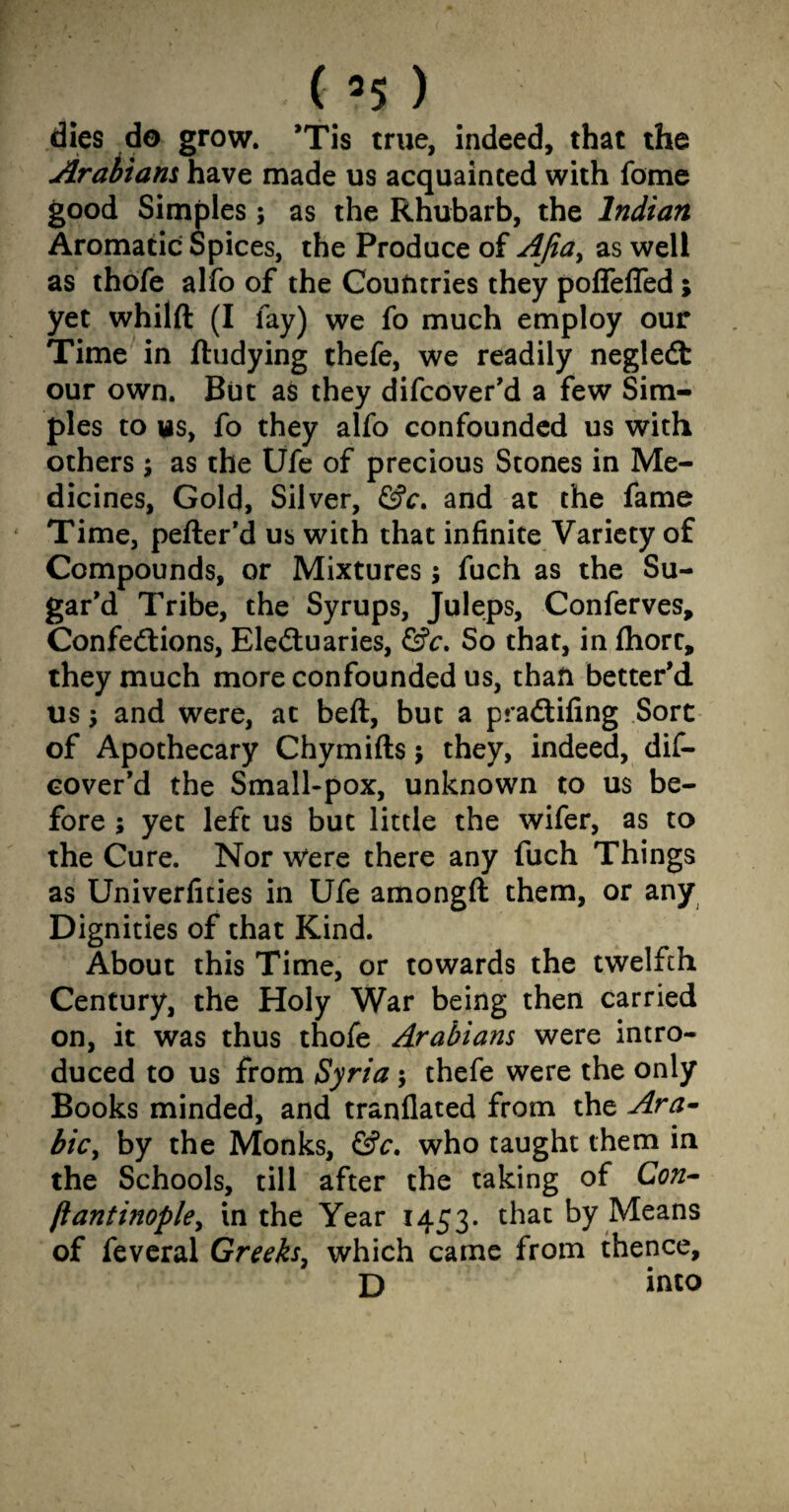 ( ’5 ) dies do grow. ’Tis true, indeed, that the Arabians have made us acquainted with fome good Simples; as the Rhubarb, the Indian Aromatic Spices, the Produce of AJia> as well as thofe alfo of the Countries they pofleffed; yet whilft (I lay) we fo much employ our Time in ftudying thefe, we readily negleCt our own. But as they difcover’d a few Sim¬ ples to us, fo they alfo confounded us with others ; as the Ufe of precious Stones in Me¬ dicines, Gold, Silver, &c. and at the fame Time, pefter’d us with that infinite Variety of Compounds, or Mixtures j fuch as the Su¬ gar’d Tribe, the Syrups, Juleps, Conferves, Confections, Electuaries, &c. So that, in fhorc, they much more confounded us, than better’d us; and were, at beft, but a praCtifing Sort of Apothecary Chymifts $ they, indeed, dif¬ cover’d the Small-pox, unknown to us be¬ fore ; yet left us but little the wifer, as to the Cure. Nor were there any fuch Things as Univerfities in Ufe amongft them, or any Dignities of that Kind. About this Time, or towards the twelfth Century, the Holy War being then carried on, it was thus thofe Arabians were intro¬ duced to us from Syria; thefe were the only Books minded, and tranflated from the Ara- bic, by the Monks, &c, who taught them in the Schools, till after the taking of Con- ftantinople, in the Year 1453. that by Means of feveral Greeks, which came from thence, D into