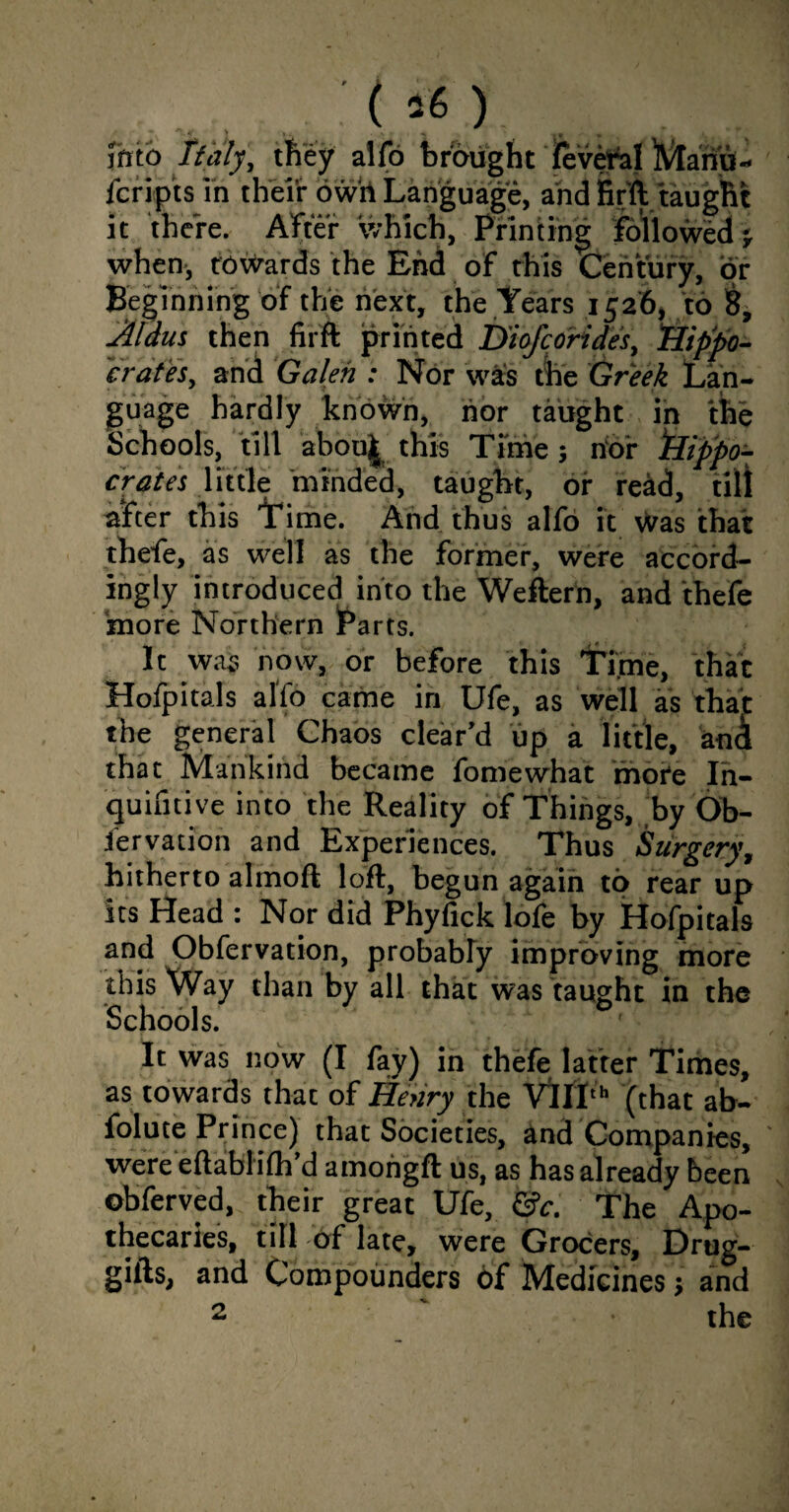 : c : -i, Jhto Italy, they alio brought fevefal Mariu- fcrip'ts in their owrt Language, and fir'll taught it there. After which, Printing followed when-, towards the End of this Century, or Beginning of the next, the Years 1526, to 8, Aldus then firft printed Diofcorides, 'Hippo¬ crates, and Galen : Nor was the Greek Lan¬ guage hardly known, nor taught in the Schools, till abou^ this Time; nor ‘Hippo¬ crates little minded, taugbt, of read, till after this Time. And thus alfo it was that thefe, as well as the former, were accord¬ ingly introduced into the Weftern, and thefe more Northern Parts. It was now, or before this Time, that Hofpitals alfo came in Ufe, as well as that the general Chaos clear’d up a little, anA that Mankind became fomewhat mote In- quifitive into the Reality of Things, by Ob- Jervation and Experiences. Thus Surgery, hitherto almoft loft, begun again to rear up its Head : Nor did Phyfick lofe by Hofpitals and Obfervation, probably improving more ibis Way than by all that was taught in the Schools. ■ It was now (I fay) in thefe latter Times, as towards that of Henry the Vfll,h (that ab- folute Prince) that Societies, and Companies, were eftablilh’d amohgft us, as has already been ©bferved, their great Ufe, &c. The Apo¬ thecaries, till of late, were Grocers, Drug- gills, and Compounders of Medicines; and