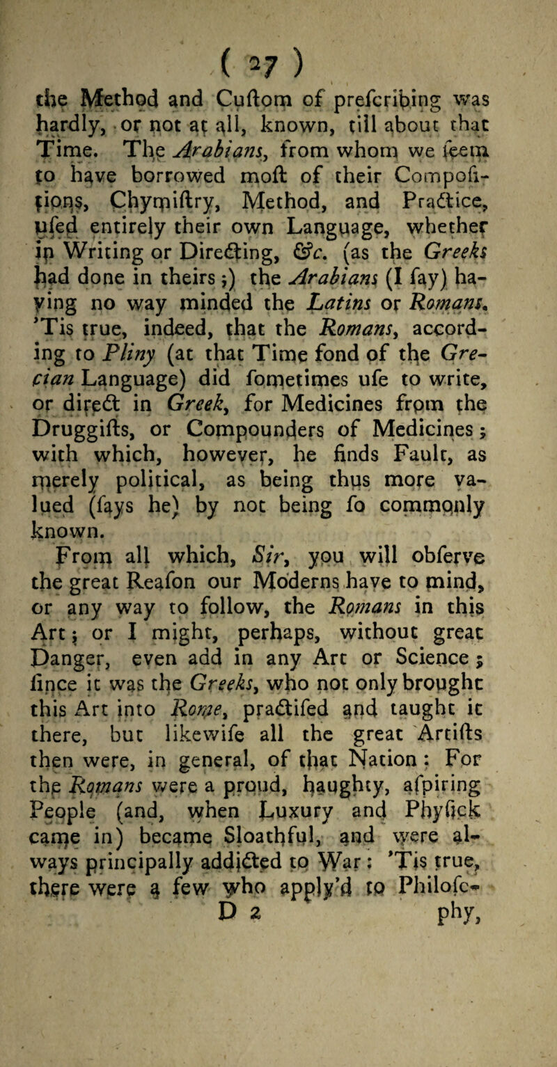 the Method and Cuftom of prefcribing was liardly, or not at all, known, till about that Time, The Arabians, from whom we feem to have borrowed moft of their Compofi- fip.p$, Chyrpiftry, Method, and Practice, uled entirely their own Language, whether ip Writing or Directing, &c. (as the Greeks had done in theirs $) the Arabians (I fay) ha¬ ying no way minded the Latins or Romans, 'Tis true, indeed, that the Romans, accord¬ ing to Plitiy (at that Time fond of the Gre¬ cian Language) did fometimes ufe to write, or direft in Greeks for Medicines frptn the Druggifts, or Compounders of Medicines; with which, however, he finds Fault, as merely political, as being thus more va¬ lued (fays he) by not being fo commqnly known. From all which, Sir, you will obferve the great Reafon our Moderns have to mind, or any way to follow, the Romans in this Art \ or I might, perhaps, without great Danger, even add in any Art or Science $ fince it was the Greeks, who not only brought this Art into Romei pradifed and taught it there, but likewife all the great Artifts then were, in general, of that Nation : For the Romans were a proud, haughty, afpiring People (and, when Luxury and Phyfick came in) became Sloatfiful, and were al¬ ways principally addjded to War; ’Tis true, there were § few y^ho appjy’d *0 Philofc- Da phy,