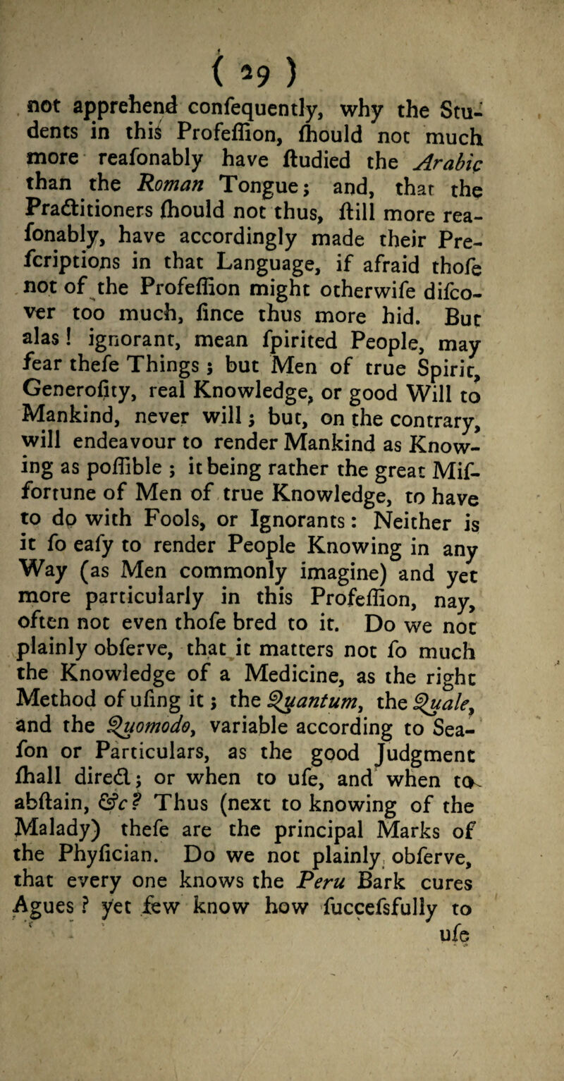 not apprehend confequently, why the Stu¬ dents in this Profeffion, ffiould not much more reafonably have ftudied the Arabic than the Roman Tongue; and, that the Praftitioners ffiould not thus, ilill more rea¬ fonably, have accordingly made their Pre- fcriptions in that Language, if afraid thofe not of the Profeffion might otherwife difco- ver too much, fince thus more hid. But alas! ignorant, mean fpirited People, may fear thefe Things; but Men of true Spirit, Generofity, real Knowledge, or good Will to Mankind, never will; but, on the contrary, will endeavour to render Mankind as Know¬ ing as poffible ; it being rather the great Mif- fortune of Men of true Knowledge, to have to do with Fools, or Ignorants: Neither is it fo eafy to render People Knowing in any Way (as Men commonly imagine) and yet more particularly in this Profeffion, nay, often not even thofe bred to it. Do we not plainly obferve, that it matters not fo much the Knowledge of a Medicine, as the right Method of ufing it; the Quantum, the Quale, and the Quomodo, variable according to Sea- fon or Particulars, as the good Judgment fhall dire&; or when to ufe, and when t(K abftain, &c? Thus (next to knowing of the Malady) thefe are the principal Marks of the Phyfician. Do we not plainly obferve, that every one knows the Peru Bark cures Agues ? yet few know how fuccefsfully to ufe /