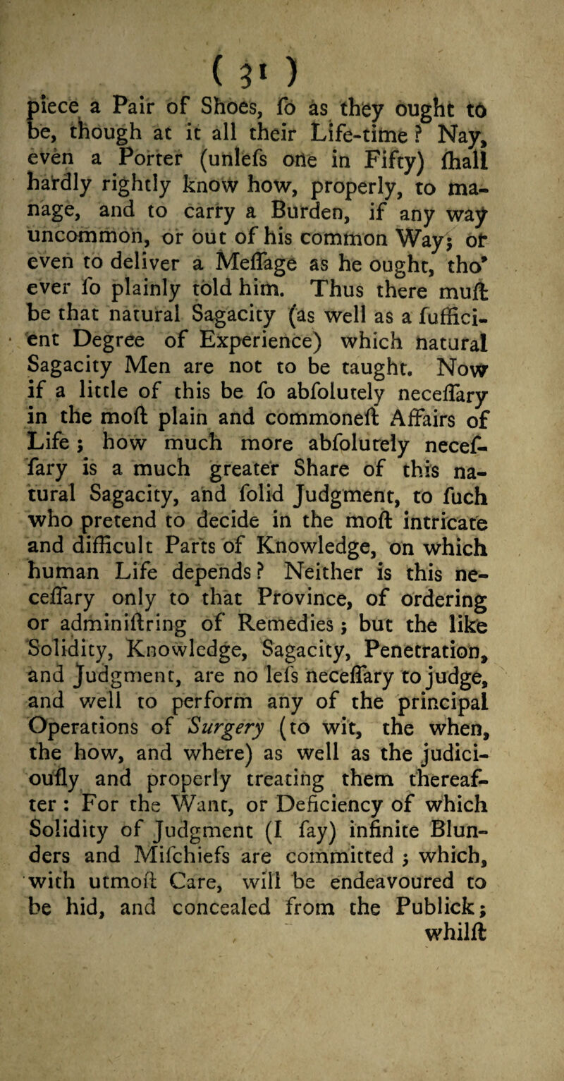 piece a Pair of Shoes, fb as they ought to be, though at it all their Life-time ? Nay, even a Porter (unlefs one in Fifty) fhall hardly rightly know how, properly, to ma¬ nage, and to carry a Burden, if any way uncommon, or out of his common Way$ ot even to deliver a Meflage as he ought, tho* ever fo plainly told him. Thus there muft be that natural Sagacity (as well as a fuffici- ent Degree of Experience) which natural Sagacity Men are not to be taught. Now if a little of this be fo abfolutely neceflary in the moft plain and commoneft Affairs of Life; how much more abfolurely necef- fary is a much greater Share of this na¬ tural Sagacity, and folid Judgment, to fuch who pretend to decide in the moft intricate and difficult Parts of Knowledge, on which human Life depends ? Neither is this ne- ceffary only to that Province, of ordering or adminiftring of Remedies; but the like Solidity, Knowledge, Sagacity, Penetration, and Judgment, are no lefs neceflary to judge, and well to perform any of the principal Operations of Surgery (to wit, the when, the how, and where) as well as the judici- oufly and properly treating them thereaf¬ ter : For the Want, or Deficiency of which Solidity of Judgment (I fay) infinite Blun¬ ders and Mifchiefs are committed which, with utmoft Care, will be endeavoured to be hid, and concealed from the Publick; whilft