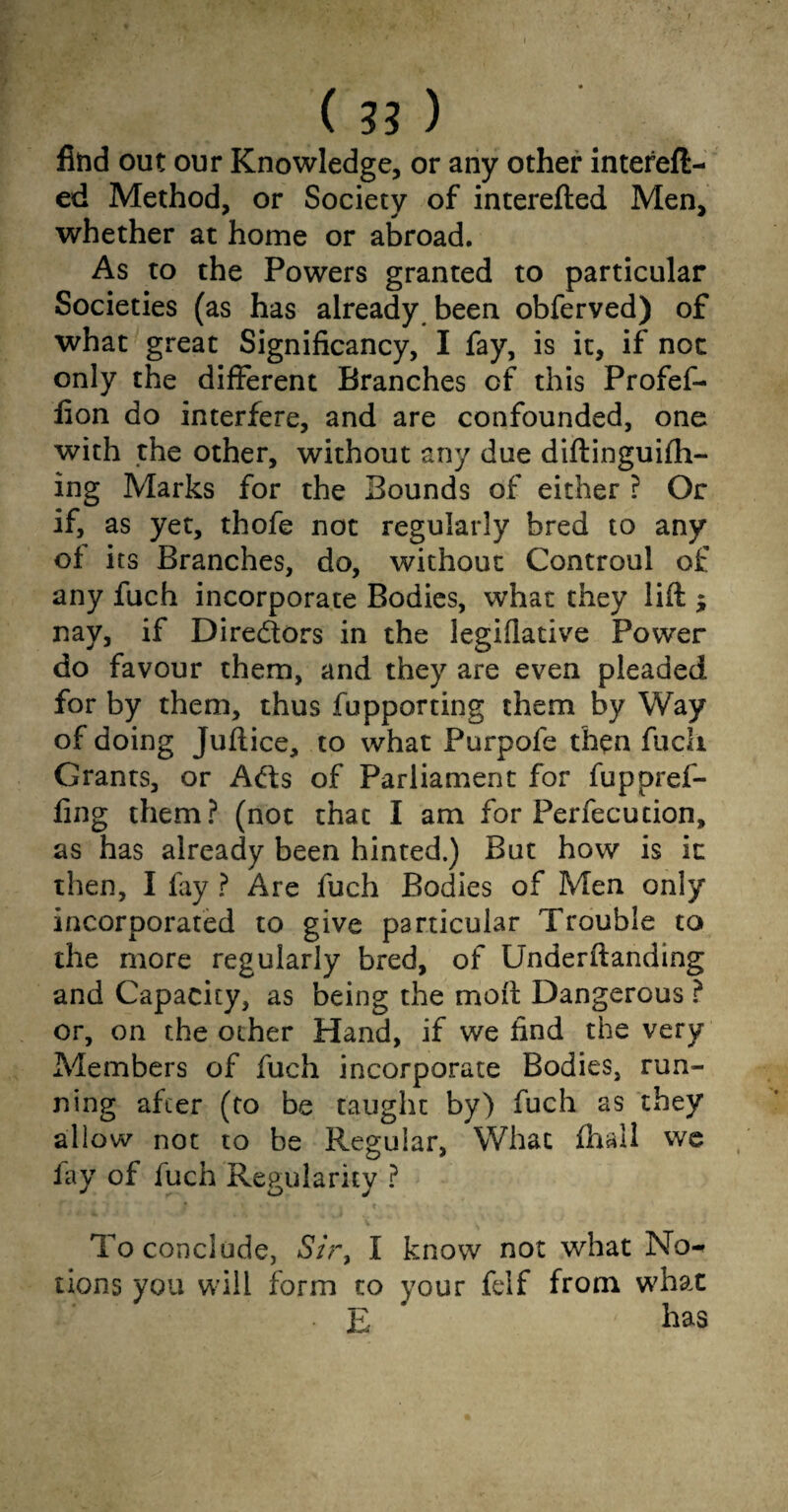 ( 33 ) find out our Knowledge, or any other intefeft- ed Method, or Society of interefted Men, whether at home or abroad. As to the Powers granted to particular Societies (as has already been obferved) of what great Significancy, I fay, is it, if not only the different Branches of this Profef- fion do interfere, and are confounded, one with the other, without any due diftinguifti- ing Marks for the Bounds of either ? Or if, as yet, thofe not regularly bred to any of its Branches, do, without Controul of any fuch incorporate Bodies, what they lift ; nay, if Directors in the legifiative Power do favour them, and they are even pleaded for by them, thus fupporting them by Way of doing Juftice, to what Purpofe then flicli Grants, or A<fts of Parliament for fuppref- fing them? (not that I am for Perfecution, as has already been hinted.) But how is it then, I fay ? Are fuch Bodies of Men only incorporated to give particular Trouble to the more regularly bred, of Underftanding and Capacity, as being the moft Dangerous ? or, on the other Hand, if we find the very Members of fuch incorporate Bodies, run¬ ning after (to be taught by) fuch as they allow not to be Regular, What fhall we fay of fuch Regularity ? To conclude, Sir, I know not what No¬ tions you will form to your felf from what E has