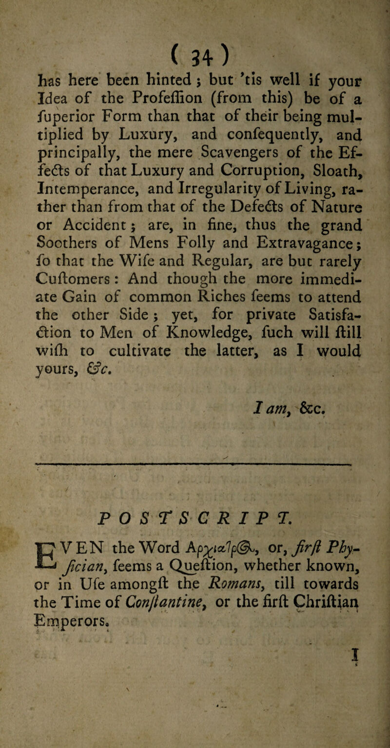 has here been hinted ; but ’tis well if your Idea of the Profeffion (from this) be of a fuperior Form than that of their being mul¬ tiplied by Luxury, and confequently, and principally, the mere Scavengers of the Ef¬ fects of that Luxury and Corruption, Sloath, Intemperance, and Irregularity of Living, ra¬ ther than from that of the Defedts of Nature or Accident; are, in fine, thus the grand Soothers of Mens Folly and Extravagance; fo that the Wife and Regular, are but rarely Cuftomers: And though the more immedi¬ ate Gain of common Riches feems to attend the other Side; yet, for private Satisfa¬ ction to Men of Knowledge, fuch will ftill with to cultivate the latter, as I would yours, &c. I am, &c. V t POSTSCRIPT. EVEN the Word or, fir[l Phy- fician, feems a Queftion, whether known, or in Ufe amongft the Romans, till towards the Time of Conjiantine, or the firft Chriftjan Emperors, £ j * ■ * ' ' » * i