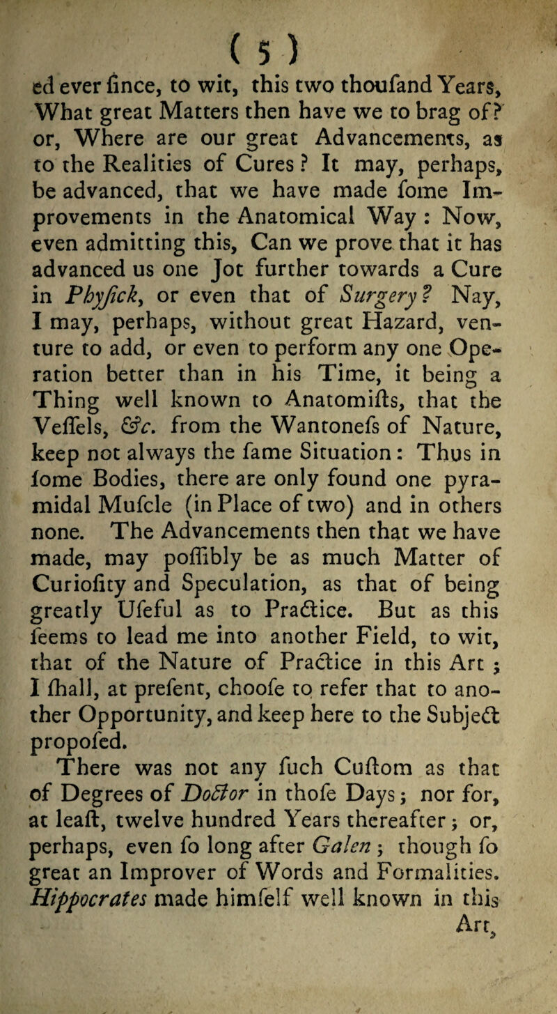 ed ever fince, to wit, this two thoufand Years, What great Matters then have we to brag of? or, Where are our great Advancements, as to the Realities of Cures ? It may, perhaps, be advanced, that we have made fome Im¬ provements in the Anatomical Way : Now, even admitting this. Can we prove that it has advanced us one Jot further towards a Cure in Phyjick, or even that of Surgery1? Nay, I may, perhaps, without great Hazard, ven¬ ture to add, or even to perform any one Ope¬ ration better than in his Time, it being a Thing well known to Anatomifts, that the Veffels, &c. from the Wantonefs of Nature, keep not always the fame Situation: Thus in lome Bodies, there are only found one pyra¬ midal Mufcle (in Place of two) and in others none. The Advancements then that we have made, may poffibly be as much Matter of Curiofity and Speculation, as that of being greatly Ufeful as to Practice. But as this feems to lead me into another Field, to wit, that of the Nature of Practice in this Art ; I fhall, at prefent, choofe to refer that to ano¬ ther Opportunity, and keep here to the Subject propofed. There was not any fuch Cuftom as that of Degrees of DoElor in thofe Days; nor for, at leaft, twelve hundred Years thereafter; or, perhaps, even fo long after Galen ; though fo great an Improver of Words and Formalities. Hippocrates made himfelf well known in this Art,
