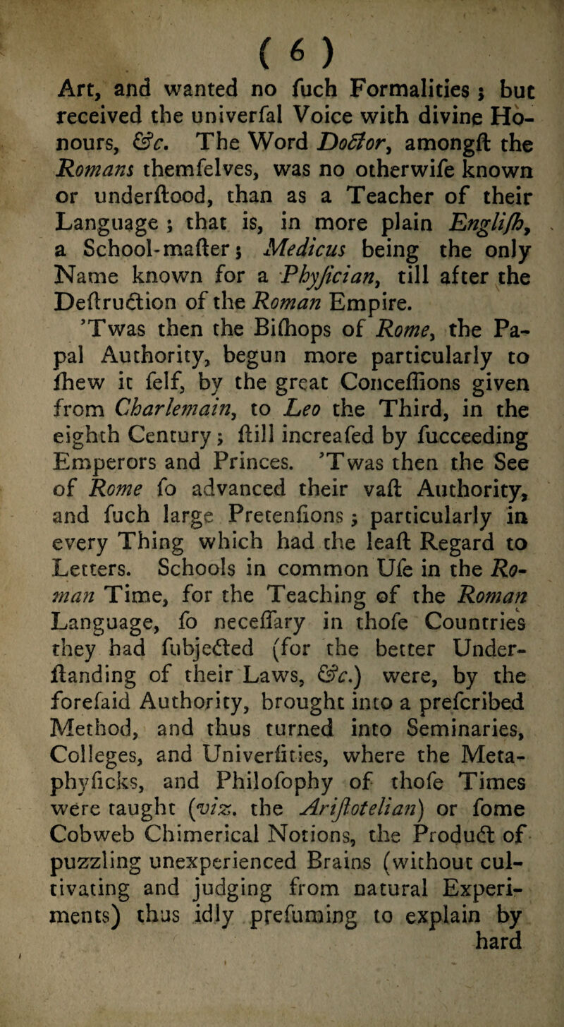 Art, and wanted no fuch Formalities; but received the univerfal Voice with divine Ho¬ nours, &c. The Word Dotfor, amongft the Romans themfelves, was no otherwife known or underftood, than as a Teacher of their Language ; that is, in more plain Engli/h, a School-matter 5 Medicus being the only Name known for a Phyjician, till after the Dettruftion of the Roman Empire. ’Twas then the Bilhops of Rome, the Pa¬ pal Authority, begun more particularly to fhew it felf, by the great Conceffions given from Charlemain, to Leo the Third, in the eighth Century; ftill increafed by fucceeding Emperors and Princes. 'Twas then the See of Rome fo advanced their vaft Authority, and fuch large Pretenfions $ particularly in every Thing which had the leaft Regard to Letters. Schools in common Ufe in the Ro¬ man Time, for the Teaching of the Roman Language, fo neceffary in thofe Countries they had fubje&ed (for the better Under- ftanding of their Laws, &c.) were, by the forefaid Authority, brought into a prefcribed Method, and thus turned into Seminaries, Colleges, and Univerlities, where the Meta- phyficks, and Philofophy of thofe Times were taught (viz. the Arijlotelian) or fome Cobweb Chimerical Notions, the Produdt of puzzling unexperienced Brains (without cul¬ tivating and judging from natural Experi¬ ments) thus idly prefuming to explain by hard