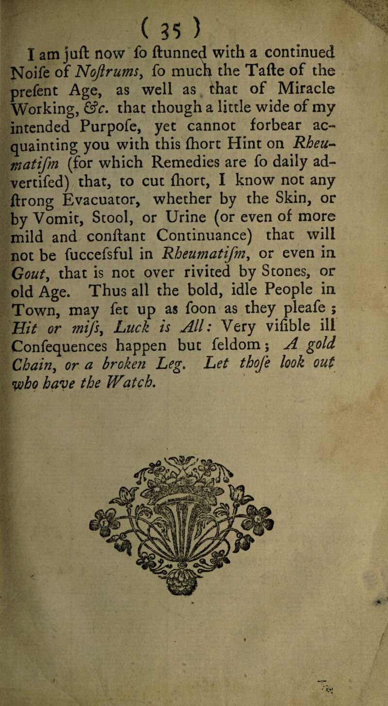 I am juft now fo ftunned with a continued Noife of NoJlrumSy fo muc^h the Tafte of the prefent Age, as well as that of Miracle Working, &c. that though a little wide of my intended Purpofe, yet cannot forbear ac¬ quainting you with this fhort Hint on Rheu- in at ifm (for which Remedies are fo daily ad- vertifed) that, to cut fhort, I know not any ftrong Evacuator, whether by the Skin, or by Vomit, Stool, or Urine (or even of more mild and conftant Continuance) that will not be fuccefsful in Rheumatifniy or even in Gouty that is not over rivited by Stones, or old Age. Thus all the bold, idle People in Town, may fet up as foon as they pleafe ; Bit or mij'Sy Luck is All: Very vifible ill Confequences happen but feldom; A gold Chainy or a broken Leg. Let thofe look out %vbo have the Watch. /