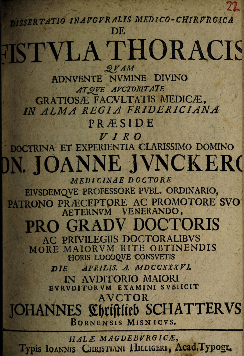 i isSERTATlO llHAVGVRmS MEBlCO-^CHIRmGlCA DE li- KTVLA THORACIS ^am ADNVENTE NVMINE DIVINO ATSIVE AVCTORlTAlE GRATIOSi® FACVLTATIS MEDIC^, IN. ALMA REGIA FRWERICIANA PR^SIDE VIRO DOCTRINA ET EXPERIENTIA CLARISSIMO DOMINO ■ /■ ' JOANNE JVNCKERC MEDICINAE DOCTORE EIVSDEMQVE PROFESSORE PVBL, ORDINARIO, PATRONO PRjECEPTQRE AC PROMOTORE SVO AETERNVM VENERANDO, PRO GRADV DOCTORIS AC PRIVILEGIIS DOCTORALIBVS MORE' MAIORVM RITE OBTINENDIS HORIS LOCOQVE CONSVETIS DIE APRILIS. A. MDCCXXXFI. IN AVDITORIO MAIORI EVRVDITORVM EXAMINI SVBUCIT AVCTOR JOHANNES Ebriftiieb SCHATTERVS Bornensis Misnicvs, HAIJE MAGDEBFRGICjE, }u , Typis loAKNis CmimsTiANi Hh-userii Acad.Typogc«