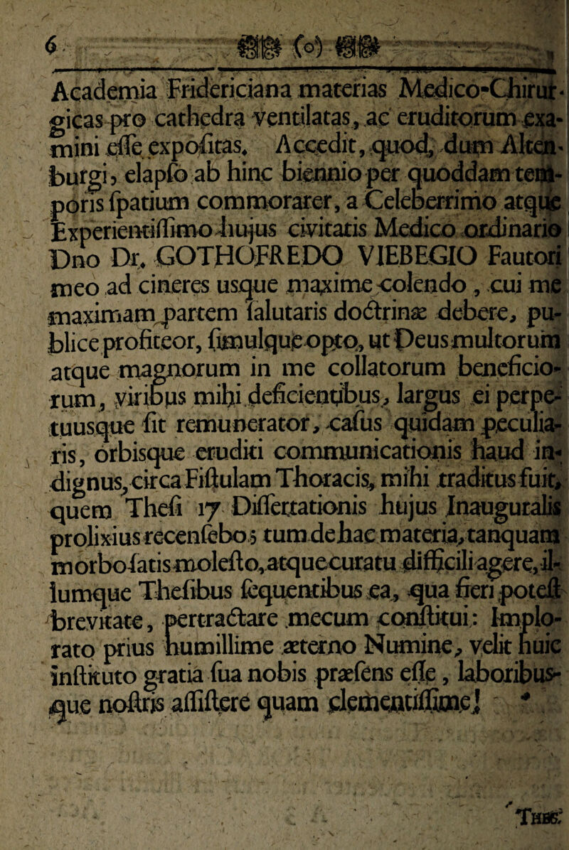 * ' ■ : > • •' » • I ^,.»;«|,^.I,I,||, ..— y■■llMl,ll . j', IM Academia Fr-ideripian a materias Mc^ico-Cliin^- gicas pro cathpdra vendlatas, ac eruditorum ^jja* mini jqUe. exportas» Accadit, ^od;4tH^AIt<^- burgi ) elapfo ab hinc biennio pa: quoddam te^* pqris rpatium commorarer, a Celeberrirhoatq!^ ExperientifBmoiiufus civitatis Medico ordinarii» Dno Dr, <^OTHOFREDO VIEBEGIO Fautori meo ad cineres usque maxime-colendo, cui me maximam^Jartem lalutaris dodtrin^e debere, pu¬ blice profiteor, fimnlqucopto, wtPeusmuJtoruin atque magnorum in me collatorum beneficio¬ rum, ykimjs mifii.ideficienribus, largus .ei perpei tuusqn^ fit remunerator, oafus qmdam peculia^ ris, Orbisque eruditi communicationis haud ia-, dignus^ circa Fifiulam Thoracis, mihi tradkusfu^ quem Thefi 17 Diflettationis hujus Jnauguralk prolixius recenfebos tum dehae materia, tanquam m Orboiatis moleftQ, atquecuratu difficili agere, il*- iumque Thefibus fcquentibus ea,, qua fieri potefi^ dbrevitate, pertra<5tare mecum cQiulitui: Implo¬ rato prius humillime aeterno Numine, ydit huic inftkuto gratia fua nobis praefens efie, laboribus- que r^rjs aflifter^ quam detriCflfiffitnpj ■*' Thbb;