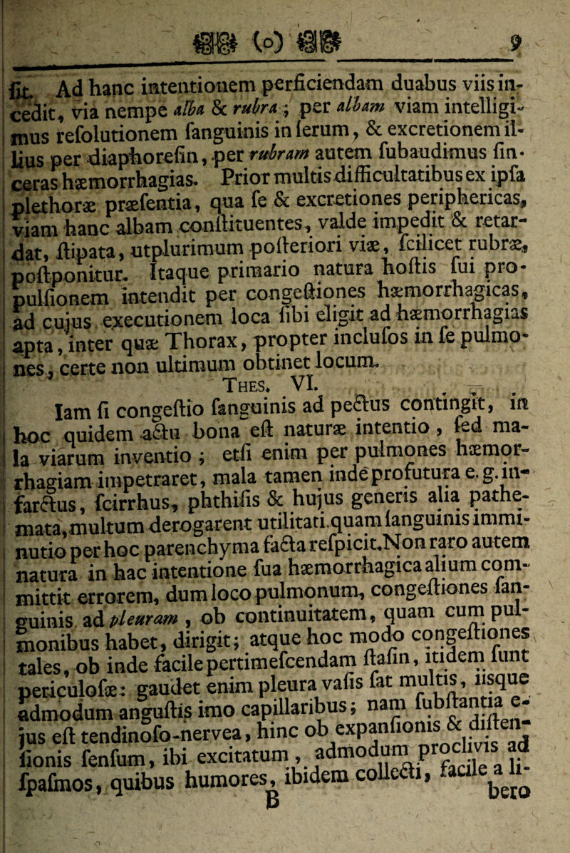 Iit Ad hanc inteiitionem perficiendam duabus viis in* cedit, via nempe dba & rubra ;, per diam viam intelligi- i mus refolutionem fanguinis in ierum y & excretionem il- j lius per diaphorefin,per autem fubaudimus fm- I ceras hxmorrhagias. PrioT multisdifficultatibus ex ipfa I plethorss prsefentia, r|ua fe & excretiones periphericas^ I viam hanc albam conllituentes, valde impedit & retar** datt fiinata, utplurimum polleriori viae, IciJicet rubrae, poftpomtim Itaque primario natura hoftis fui pro- pulfioneixi intendit per congeflion^ haemorrhagicas, ^ cujus exeeutionem loca libi eligit ad haemorrhagias aptaVinter quae Thorax, propter inclufos in fe pulmo¬ nes , certe non ultimum obtinet locum. ' Thes. vi. lam fi congeftio fanguinis ad peaus contingit, m hoc Quidem a^lu bona efi naturae intentio, l^d ma¬ la viarum inventio ; etfi enim per pulmones haemor¬ rhagiam impetraret, mala tamen inde profutura e. g.in- farftus, feirrhus, phthifis & hujus generis aha pathe- mata,multum derogarent utilitati,quamlanguinis immi¬ nutio per hoc parenchyma fa6la refpicit^Non raro autem natura in hac intentione fua haemorrhagica dium com¬ mittit errorem, dum loco pulmonum, congeuiones lan- guinis Tidipleuram , ob continuitatem, quam cumpu - monibus habet, dirigit; atque hoc modo congeftiones tales, ob inde facilepertimefeendam ftafin, itidem funt periculofae: gaudet enim pleura vafis fat multis, usque Sdnmdumanguftis imo capillaribus; nam f^bftantia e. jus eft tendinSfo-nervea. hinc nldfvt ad lionis fenfum, ibi excitatum, admodum prochvis^ ad fpafinos, quibus humores, ibidem colle i,