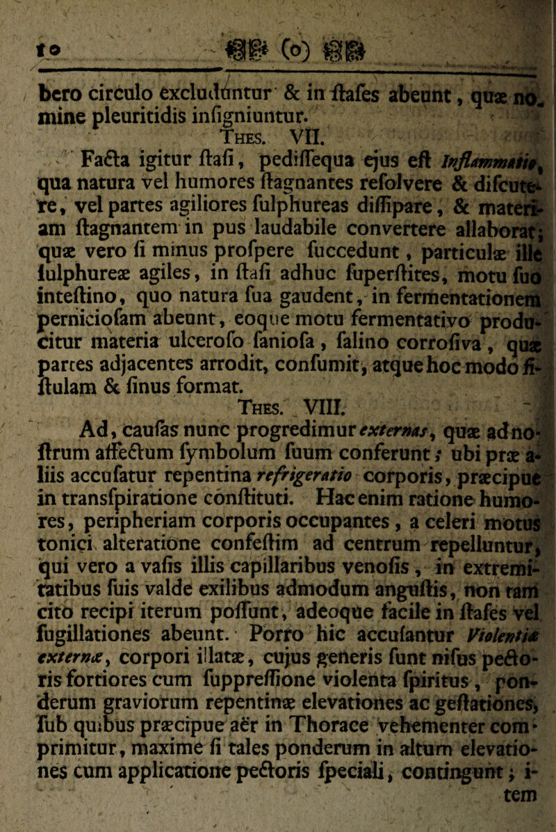 f o 'm (o) 'm bcro circulo cxcluiWntur & in Ihles abeunt, qux no« mine pleuritidis infigniuntur. Thes. Vll. Fa£la igitur ftafi, pedifTequa ejus eft qua natura vel humores flagnantes refolvcre & difcute^ te, vel partes agiliores fulphureas diflipare, & inateri> am ftagnantem in pus; laudabile convertere allaborat; quae vero fi minus profpere fuccedunt, particulae ille lulphureae agiles, in ftafi adhuc fuperfiites, rhotufiio inteftino, quo natura fua gaudent, in fermentationcra perhicipfam abeunt, eoque motu fermentarivo produ*' dtur materia ulcerofo faniofa, falino corrofiva, qua partes adjacentes arrodit, confumit , atque hoc modo ii- llulam & finus format, Thes. VIII. Ad, Caulas nunc progredimur qua ad no- flrum affeftum fyrabolum fuum conferunt; ubi pra a*' liis accufatur refrigeratio corporis, pracipue^ in transfpiratione conftituti. Hac enim ratione humo» res, peripheriam corporis occupantes, a celeri motu^ tonici alteratiOne confeftim ad centrum repelluntur* qui vero a vafis illis capillaribus venofis, in extremi¬ tatibus fuis valde exilibus admodum anguftis, non rani cito recipi iterum pofibnt , adcoque facile in ftafes vel, fugillatiortes abeunt. Porro hic acculantur Vielewtiet externa i corpori illata, cujus generis funt nifus pedo¬ ris fortiores cura fuppreflione violeiita fpiritus, pon¬ derum graviorum repentina elevationes ac geftationes> Tub quibus pracipue aer in Thorace vehementer com • primitur, maxime fi tales ponderum in altum elevatio¬ nes cum applicatione pe£toris Ipeciaili, contingunt; i- tem