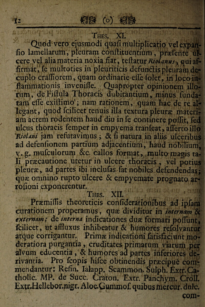 {O) ■ s ' , ^ Thes. XI. \ , -y 1 Quod vero ejusmodi quafi multiplicatio vel expOT- fio lamellarum, pleuram courtituentiumi , pirafente w- ccre yel alia materia noxia fiat , teftatur, quiaf- firriiatV fe raukoties in pleuriticis defundis pleuramd^ cupla drafliorem, quam ordinarie eflefolet, in locoM flammationis invenille. Quapropter opinionem ilfcfr liim, deFiffula Thoracis dubitantium, minus funda* tam elle exirtimo' ; naro rationem , quam hac de re al¬ legant, quod fcilicet teriuis illa textura pleurae materir am acrem rodentem haud diu in fe continere pofiit, fed ulcus thoracis femper in empyema tranleat, afferto illo 'TLidani jam refutavimus i & fi natura in aliis ulceribu^ ad defenfionem partium adjkentiurh, haud nohiTiurni, vf.g. raufculorum &c. callos forniaf,,,multo,magis tar Ii praecautione litetur in ulcere thoracis , vel potiui' pleurae, ad partes ibi inclufas fat nobiles defendendas^ i quae omnino rupto ulcere & empyemate prognato, ar^: rofioni exponerentur. Thes. XII. '  ' ' ''T Praemiffis theoreticis confiderafionibus ad ipfara durationem properamus, quae dividitur in mternam'^ externam; de interna indicationes duae formari poflunti fciJicet, ut affluxus inhibeatur & humores refolvantur atque corrigantur. Primae indicationi fatisfaciunt m<>- deratiora purgantia, cruditates primarum viarum pef alvum educentia, & humores ad partes iriferiores de¬ rivantia. Pro fcopis hifoe obtinendis praecipue coi^ mendantur: Refim lalapp. Scamm6n. SuIph. Extr.Ca- tholic. MP. de Succ. Craton. Extr. Panchym. Croll. Extr.HeUebor.nigr. Aloe.Gummof. quibas hiercur. dnlc.