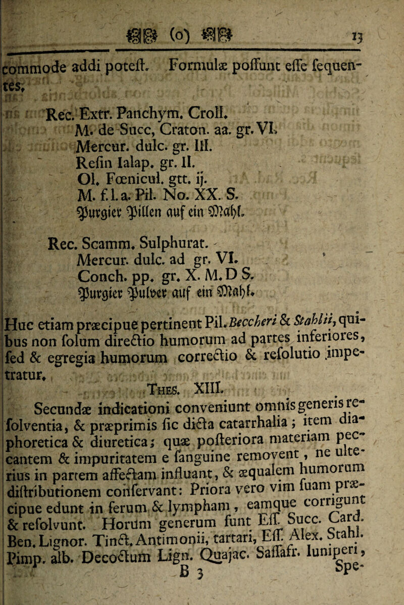 caramode addi poteft, Fomiulx poffuiit effc feqaen- [tes;- !■ i: Rec.Extr.Patichym.CroH. M. de -Succ, Craton. aa. gr.VI. Mercar, dulc. gr. IH. ! ' Refiii lalap. gr. II. Ol. Foenicul. gtt. ij. M. f.l.a. PH. No. XX. S. 55ut:9icv‘ ^iden auf cin i Rec. Scamm, Sulphurat. I Mercur. dulc. ad gr. VI. ’ ^ Conch. pp. gr. X. M. D S. g5ur9ter ^ul&cr auf ein Huc etiam prxcipue pertinent Pii, qui¬ bus non folum direftio humorum ad partes,inferiores, fed & egregia humorum correftio & refolutio .impe¬ tratur, .Thes. XIII. j Secunda indicationi conveniunt omnis generis re- j folventia, & prxprimis fic di£Ia catarrhalia ; item dia- jphoretica& diuretica; qua pqfteriora materiam pec i cantem & impuritatem e fanguine removent, neu irius in partem affeffam influant, & squalem humoro ; diftriburionem coilfervant: Priora vero vim luam pi - : cipue edunt in ferum, & lympham , corr^ & refolvunt. Horum generum funt Eif Suce, ar . Beo. Lignor. Tina. Antimonii, tartan, Efl. Alex. btam. Pimp. alb. Decoaum Lign. Quajac. baflafr. »