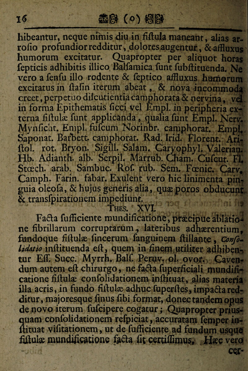 hibeantur, neque minis diu in Mula maneant, alias ar- rofio profundior redditur, dolores augentur., & affluxus humorum excitatur. Quapropter per aliquot horas fepticis adhibitis iilico Balfaraica funt fubftituenda. Ne vero afenfu illo rodente & (eptico affluxus humorum excitatus in ftafin iterum abeat, & nova incommo(^ creet, perpetuo dilcutientiacaraphorata & nervina, v«- in forma Epithematis ficci vel Empl. in peripheria ex-s terna liftuliE funt applicanda, qualia funt Empl. Nerv« JVIynficht. Empl. fufcum Norinbr. camphorat. EmpL. Saponat. Barhett camphorat. Rad. Irid. Florent. Ari! ftol. rot. Bryon. Sigill. Sal^m. Garyophyl. Valeriam. Jib. Adianth. alb. Serpil. Marrub. Cham. Cufcut. j^. rub._ Sem. Foenic. Carv, Stoecli. arab. Sambuc. Camph. Farin. fabar. Exuleht vero hic linimenta piri* guia oleola, & hujus generis alia, qu£ poros obducunt, & transfpiratiouem impediunt. , ' , thes. ’ xvL'. Fa61;a fufficiente.mundificatione , pfsecipue ablatidi ne fibrillarum corruptarum, lateribus adhaerentium, fundoque fifiulae fincerum fanguinem ftillante, Co»/a~ lidutio infiituenda eft, quem in finem,Utiliter adhiben^ tur Eff. Succ. Myrrh. Balf. PeruVf. ol. ovor,. CayeiiT dum autem eft chirurgo, ne fa^a fiiperficiali mundifi4 catione fiftulae confolidationeminftituat, alias materia illa acris, in fundo fiftulae adhuc fuperfteSjimpaSared¬ ditur, majoresque finus fibi format, donec tandem opus de novo iterum fufcipere cogatur; Quapropter prius¬ quam cotifoiidationem refpiciat, accuratam femper in- ftituat vifitationem, ut de fufficiente ad fundum usqud ^uis niundificatione fit cettilfimui!, ^ Haec yera. cec-