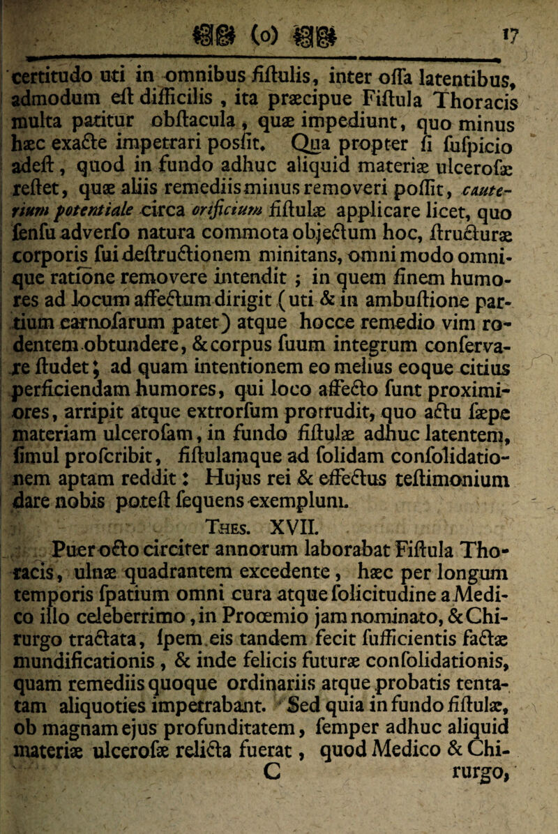 certitudo uti in omnibus fiftulis, inter offa latentibus, : admodum eft difficilis , ita praecipue Fiftnla Thoracis inulta patitur obftacula, quae itnpediunt, quo minus haec exafte impetrari posfit. C^a propter fi fufpicio adeft, quod in fundo adhuc aliquid materiae ulcerofae reftet, quae aliis remediisminus removeri poffit, cmte^ ; riurn fotentiale circa orificium fiftulae applicare licet, quo lenfu adverfo natura commota objeftum hoc, ffruflurae ; corporis fuideftruftionem minitans, omni modo omni- ! que ratione removere intendit; in quem finem humo¬ res ad locum affefturadirigit (uti & in ambuftione par- j tium earnofarum pater) atque hocce remedio vim ro¬ dentem obtundere, & corpus fuum integrum conferva- I re ftudet; ad quam intentionem eo melius eoque citius perficiendam humores, qui loco affefto funt proximi¬ ores , arripit atque extrorfum protrudit, quo a£lu faepc 1 materiam ulcero&m, in fundo fiftulae adhuc latenteni, I fimul profcribit, fiftulamque ad folidam confolidatio- nem aptam reddit: Hujus rei & effedlus teftimonium i dare nobis poteft fequens exemplum. Thes. XVII. Puerofto drciter annorum laborabat Fiftula Tho- I racis, ulnae quadrantem excedente, haec per longum temporis fpatium omni cura atque folicitudine a Medi¬ co illo celeberrimo, in Procemio jam nominato, & Chi¬ rurgo traftata, Ipem.eis tandem fecit fufficientis faftae mundificationis , & inde felicis futurae confolidationis, quam remediis quoque ordinariis atque probatis tenta-, tam aliquoties impetrabant. Sed quia in fundo fiftulae, ob magnam ejus profunditatem, femper adhuc aliquid materiae ulcerofte relifla fuerat, quod Medico & Chi- C rurgo,