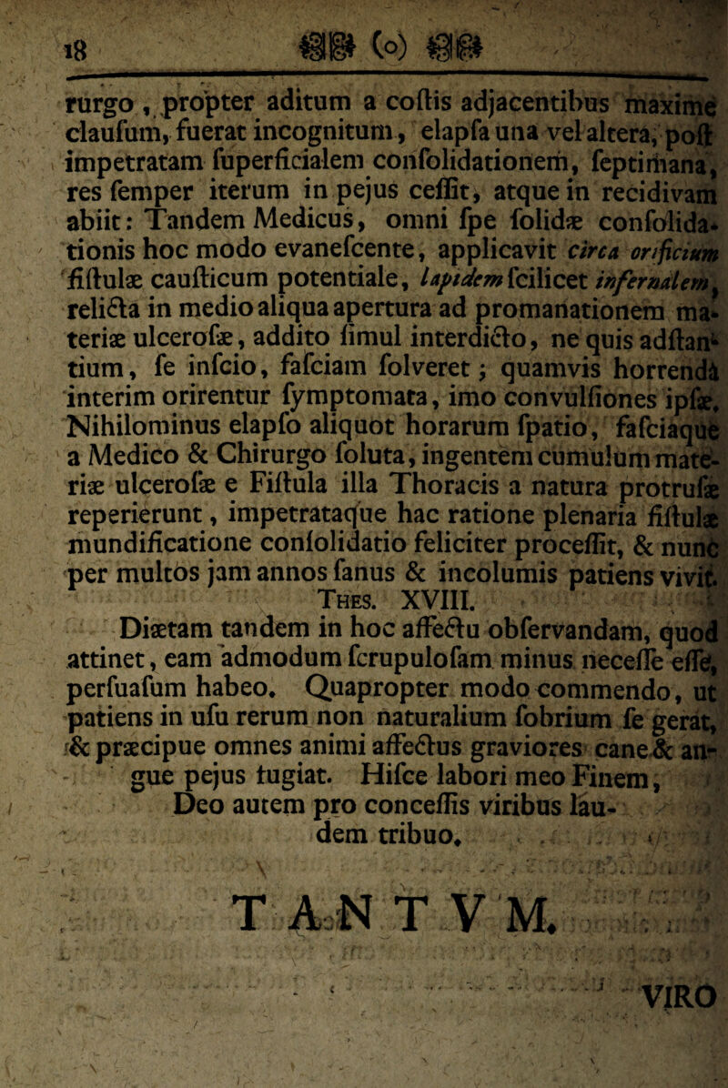 / il!§^ Co) !• rurgo , .propter aditum a cortis adjacentibus maxii^d claufuni, fuerat incognitum, elapfa una vel altera, po^^ 1 impetratam fuperficialem corifolidationem, fcptiiiiana', resfemper iterum in pejus ceffit, atque in recidivam abiit: Tandem Medicus, omni fpe folids confolida* ' tionis hoc modo evanefcente, applicavit firtuls caufticum potentiale, la/>tdem kilictt infemderhl relifta in medio aliqua apertura ad promartationem ma^ teris ulcerofe, addito limul interdicto, ne quis adftah* tium, fe infcio, fafciam folveret j quamvis horrendi interim orirentur fymptomata, imo convulfiones ipfse. Nihilominus elapfo aliquot horarum fpatio, fafciaqut - ’ a Medico & Chirurgo foluta, ingentem cumulum mateS- ris ulcerofe e Firtula illa Thoracis a natura protrufe reperiCrunt, impetrataque hac ratione plenaria fiftula mundificatione coniolidatio feliciter proceflit, & nunfe; per multbs jam annos fanus & incolumis patiens vivit Thes. XVIII. - ^ Dfetam tandem in hoc affeClu obfervandam, quod attinet, eam admodum fcrupulofam minus necefle eflfe, perfuafum habeo. Quapropter modo commendo, ut patiens in ufu rerum non naturalium fobrium fe gerat, f& prscipue omnes animi affeCtus graviores^ cane-& an?- gue pejus tugiat. Hifce labori meo Finem, ; Deo autem pro conceflis viribus lau¬ dem tribuo. T .(IcN T V M. , ^ i ' • • • ‘ ^ VIRO \ \ I