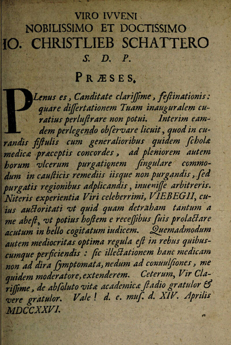 VIRO IVVENI i NOBILISSIMO ET DOCTISSIMO lO, CHRISTLIEB SCHATTERO S. D. P. P R S E S» PLems es, Cariditate clarijfme, fejiinationis : qitare dijfertationem Tuam inauguralem cu¬ ratius terlujlrare non potui. Interirn eam- dem perlegendo obfervar e licuit, quod in cu- ! randis fijlulis cum generalioribus quidem fchoU \medica praceptis concordes» ad pleniorem autem i horum vlcerum purgationem jingulare commo- dum in caufiicis remediis Usque non purgandis, fed purgatis regionibus adplicandis, inuenijje arbitreris. Niteris experientia Viri celeberrimi, VlEBEGll, cu¬ ius auBoritati vt quid quam detraham tantum a me abefly vt potius hojlem e recejfibus fuis prolaBare acutum in bello cogitatum iudicem. Quemadmodum i autem mediocritas optima regula eji in rebus quibus¬ cumque perf ciendis : pc illeBationem hanc medicam i non ad dira fymptomata, nedum ad conuuljiones, me '\ quidem moderatore, extenderem. Ceterum, Vir Cla- riffme, de abfqluto vita academicaJladio gratulor (j ' vere gratulor. Vale ! d. e. muf. d. XIV. Aprilis ' MDCCXXVI.