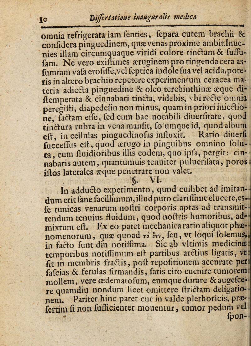 omnia refrigerata iam fenties, fepara curem brachii & confidera pinguedinem, quae venas proxime ambit.Inue- nies illam circumquaque viridi colore tinftam & fuffu- fam. Ne vero exiftimes aeruginem pro tingenda cera as- fumtam vafa erofifle,velfeptica indolefua vel acida,pote¬ ris in altero brachio repetere experimenrum ceracea ma¬ teria adie&a pinguedine & oleo terebinthinae aeque di- ftemperata & cinnabari tin&a, videbis, vbirefte omnia peregifti, diapedefin non minus, quam in priori iniecHo* ne, faftam efle, fedcum hac notabili diuerikate, quod tin&ura rubra in vena manfit, fo umqueid, quod album eft, in cellulas pinguedinofas influxit. Ratio diuerfi fucceflus efl, quod aerugo in pinguibus omnino folu- ta, cum fluidioribus illis eodem, quo ipfa, pergit: cin¬ nabaris autem, quantumuis tenuiter puluerilata, poros iftos laterales aeque penetrare non valet. In addu&o experimento, quod cuilibet ad imitan¬ dum erit fane facillimum, illud puto clariflime elucere,es... fe tunicas venarum nortri corporis aptas ad transmit¬ tendum tenuius fluidum, quod noftris humoribus, ad¬ mixtum eft. Ex eo patet mechanica ratio aliquot phae¬ nomenorum, quae quoad ro' cn, feu, vt loqui folemus,, in fafto funt diu notiflima. Sic ab vltimis medicinae: temporibus notiflimum eft partibus arftius ligatis, vt: fit in membris fraftis, poft repofitionem accurate per: fafcias & ferulas firmandis, fatis cito euenire tumorem: mollem, vere oedematofum, eumquedurare &augefce- re quamdiu nondum licet omittere ftriftam deligatio- nem. Pariter hinc patet cur in valde plethoricis, prae- fertim fi non fufficienter mouentur, tumor pedum vel
