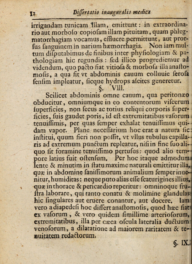 irrigandam tunicam Illam, emittunt: in extraordina¬ rio aut morbolo copiofam illam pituitam, quam phleg- niatorrhagiam vocamus, effluere permittunt, aut pror- fus fanguinem in narium haemorrhagia. Non iam mul¬ tum diTputabimus de finibus inter phyfiologiam & pa- thologiam hic regundis : fed illico progrediemur ad videndum, quo pafto fiat vitiofa & morbofa iliaanafto- mofis, a qua fitvt abdominis cauum colluuie ferofa fenfim impleatur, ficque hydrops alcites generetur. §. Vlll. Scilicet abdominis omne cauum, qua peritonseo obducitur, omniumque in eo contentorum vifcerum fuperficies, non fecus ac totius reliqui corporis fu per¬ ficies , fuis gaudet poris, id eft extremitatibus vaforum tenuiffimis, per quas femper exhalat tenuiffimus qui¬ dam vapor. Plane neceflfarium hoc erat a natura fic inftitui, quum fieri non pofflt, vt vllus tubulus capilla¬ ris ad extremum punftum repleatur, nili in fine fuo ali¬ quo fit foramine tenuifflmo pertufus: quod alio tem— 5>ore latius fuit oftenfum. Per hoc itaque admodumi ente & minutim in fiatu maxime naturali emittitur illa,, quse in abdomine faniffimorum animalium femper inue- nitur, humiditas: nequeputo alias efie fcaturiginesillius, qus in thorace & pericardio reperitur: omninoque fru- llra laborare, qui tanto conatu & molimine glandulas: hic lingulares aut eruere conantur, aut docere. Iamr vero adiapedeli hoc differtanaflomofis, quod haec fiat# ex vaforum , & vero quidem fimillime arterioforum, extremitatibus, illa per caeca ofcula lateralia dudluumr venoforum, a dilatatione ad maiorem raritatem & te¬ nuitatem reda&orum. §. DCJ