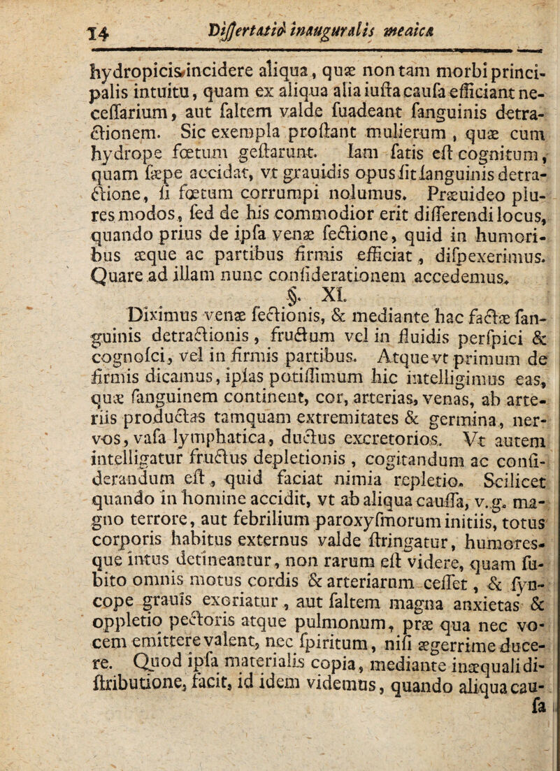 hydropicisfincidere aliqua , quae non tam morbi princi¬ palis intuitu, quam ex aliqua alia iuftacaufaefficiant ne- ceffarium, aut faltem valde fuadeant fanguinis detra¬ ctionem. Sic exempla proflant mulierum , quae cum hydrope foetum geftarunt. Iam fatis eft cognitum, quam fepe accidat, vtgrauidis opusfitianguinisdetra- ftione, ii foetum corrumpi nolumus. Prseuideo piu- res modos , fed de his commodior erit differendi locus, quando prius de ipfa venae fectione, quid in humori¬ bus aeque ac partibus firmis efficiat, di (pexerimus. Quare ad illam nunc confiderationem accedemus. §. XI. Diximus venae lectionis, & mediante hac factae fan¬ guinis detractionis, frudum vel in fluidis perfpici & cognofci, vel in firmis partibus. Atque vt primum de firmis dicamus, ipias potiffimum hic intelligimus eas, quae fiinguinem continent, cor, arterias, venas, ab arte¬ riis productas tamquam extremitates & germina , ner¬ vos, vafa lymphatica, ductus excretorios. Vt autem intelligatur fructus depletionis , cogitandum ac conli- derandum eft , quid faciat nimia repletio. Scilicet quando in homine accidit, vt ab aliqua cauffa, v. g, ma¬ gno terrore, aut febrilium paroxyfmoruminitiis, totus corporis habitus externus valde ftringatur, humores- que intus detineantur , non rarum eft videre, quam fu- bito omnis motus cordis & arteriarum ceffet, & iyn- cope grauis^ exoriatur , aut faltem magna anxietas & oppletiq pectoris atque pulmonum, prae qua nec vo¬ cem emittere valent, nec fpiritum, nili aegerrime duce¬ re. Quod ipfa materialis copia, mediante inaequalidi- ftributione, facit, id idem videmus, quando aliquacau-