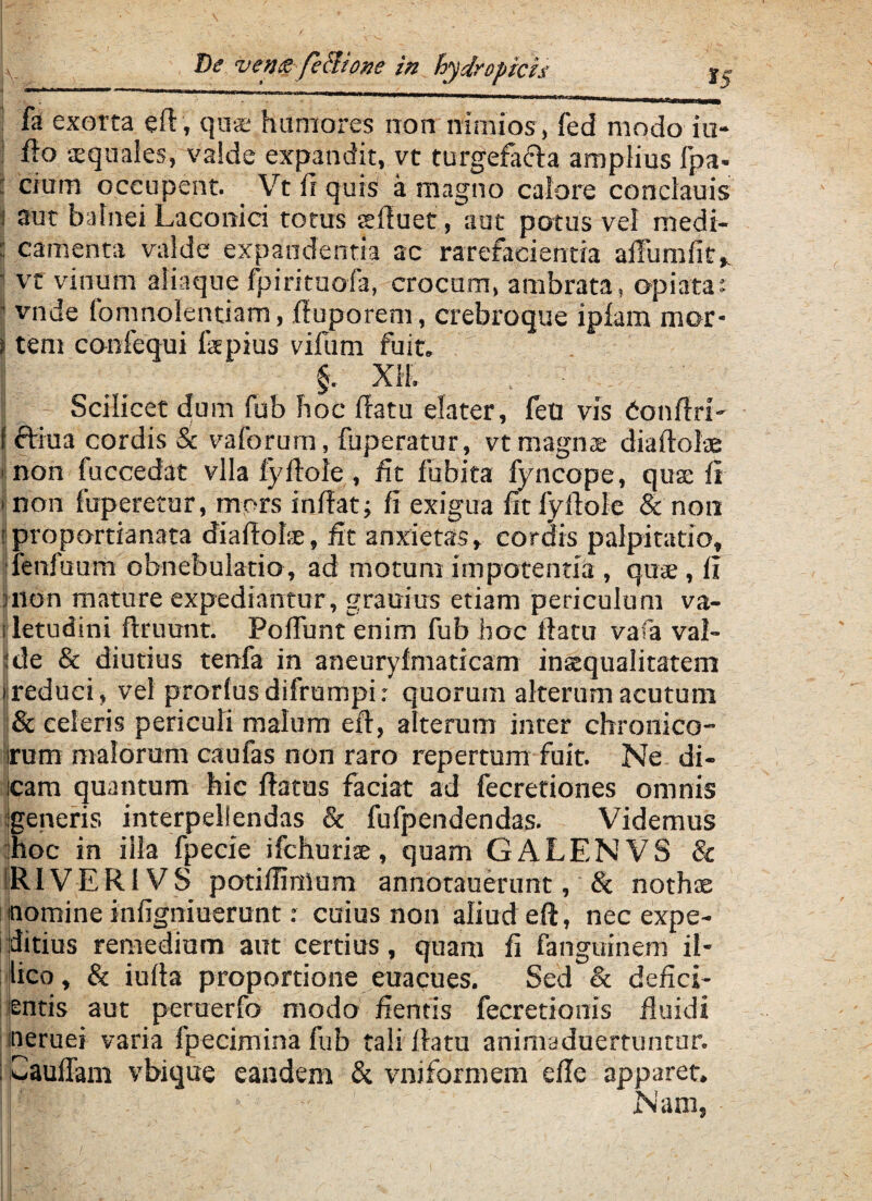 fa exorta eft, quse humores non nimios, fed modo iu- 1 A» squales, valde expandit, vt turgefacla amplius fpa- : cium occupent. Vt ir quis a magno calore conclauis i aut balnei Laconici totus «fluet, aat potus vel medi- : camenta valde expandentia ac rarefacientia aiTurnfit, 1 vt vinum aliaque fpirituofa, crocum, ambrata, apiata: ’ vnde fomnolentiam, ftuporem, crebroque iplam mor- S tem confequi Ispius vifum fuit. §. XII. Scilicet dum fub hoc flatu dater, feti vis bonftri- f ftiua cordis & vaforum, fuperatur, vt magnae diaftolae ■ non fuccedat vlla lyftole , fit fubica fyncope, qua; fi ■ non fuperetur, mors inflat; Ii exigua fit lyftole & non fproportianata diaftohe, fit anxietas, cordis palpitatio, fenfuum obnebulatio, ad motum impotentia , quae , fi uion mature expediantur , grauius etiam periculum va- i letudini ftruunt. Poliunt enim fub hoc ftatu vafa val¬ ide & diutius tenfa in aneuryfmaticam inaequalitatem i reduci, vel prorlus difrumpi: quorum alterum acutum 8c celeris periculi malum eft, atteram inter chronico- irum malorum caufas non raro repertum fuit. Ne di¬ cam quantum hic ftatus faciat ad fecretiones omnis generis interpellendas & fufpendendas. Videmus hoc in ilia fpecie ifchurise, quam GALENVS & IRIVERIVS potiffinlum annotauerunt, & nothae nomine infigniuerunt: cuius non aliud eft, nec expe¬ ditius remedium aut certius, quam fi fanguinem il- lico, & iufta proportione euacues. Sed & defici¬ entis aut peruerfo modo fientis fecretionis fluidi ineruei varia fpecimina fub taliftatu animaduertuntur. Cauflam vbique eandem & vmformem efte apparet, f Nam,